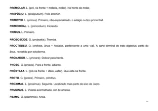 79
PREMOLAR. L. (pré, na frente + molaris, molar). Na frente do molar.
PREPÚCIO. L. (praeputium). Pele anterior.
PRIMITIVO. L. (primus). Primeiro, não-especializado, o estágio ou tipo primordial.
PRIMORDIAL. L. (primordium). Iniciando.
PRIMUS. L. Primeiro.
PROBOSCIDE. G. (proboskis). Tromba.
PROCTODEU. G. (proktos, ânus + hodaios, pertencente a uma via). A parte terminal do trato digestivo, perto do
ânus, revestida por ectoderma.
PRONADOR. L. (pronare). Dobrar para frente.
PROSO. G. (prosos). Para a frente, adiante.
PRÓSTATA. L. (pró,na frente + stare, estar). Que esta na frente.
PROTO. G. (protos). Primeiro, primitivo.
PROXIMAL. L, (proximus). Seguinte. Localizado mais perto do eixo do corpo.
PRUNINUS. L. Violeta avermelhado, cor de ameixa.
PSAMO. G. (psammos). Areia.
 