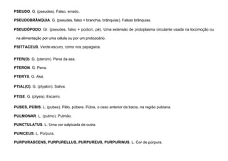 80
PSEUDO. G. (pseudes). Falso, errado.
PSEUDOBRÂNQUIA. G. (pseudes, falso + branchia, brânquias). Falsas brânquias.
PSEUDÓPODO. Gr. (pseudes, falso + podion, pé). Uma extensão de protoplasma circulante usada na locomoção ou
na alimentação por uma célula ou por um protozoário.
PSITTACEUS. Verde escuro, como nos papagaios.
PTER(O). G. (pterom). Pena da asa.
PTERON. G. Pena.
PTERYX. G. Asa.
PTIAL(O). G. (ptyalon). Saliva.
PTISE. G. (ptysis). Escarro.
PUBES, PÚBIS. L. (pubes). Pêlo, púbere. Púbis, o osso anterior da bacia, na região pubiana.
PULMONAR. L. (pulmo). Pulmão.
PUNCTULATUS. L. Uma cor salpicada de outra.
PUNICEUS. L. Púrpura.
PURPURASCENS, PURPURELLUS, PURPUREUS, PURPURINUS. L. Cor de púrpura.
 