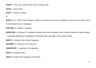 81
PURUS. L. Puro, sem mancha, limpo; branco; límpido, claro.
PUTRI. L. (putri). Podre.
PYGE. G. Traseiro, uropígio.
Q
QUELA (I). G. (chele). Pinça. Quelado: possuidor da porção terminal de um apêndice na forma de uma pinça, como
no caso da garra de um caranguejo.
QUELONE. G. (chelona). Tartaruga.
QUERATINA. G. (keratos). É a substância protéica que forma a camada córnea. Proteína insolúvel na água presente
nos tecidos epidérmicos e modificada em estruturas duras, como pêlo, cornos, penas e unhas.
QUETO. G. (khaite). Crina, cerdas. Poliquetos.
QUIASMA. G. (chiasma). Em forma de X.
QUIESCENTE. L. (quiescens). Em descanso.
QUILO. G. (cheilos). Lábio.
QUILO. G. (chilioi). Mil. Quilograma, mil gramas.
 
