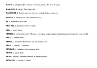 83
RANFO. G. (ramphos). Bico adunco, recurvado, como o das aves de rapina.
RAQUE(IS). G. (rachis). Espinha dorsal.
RAQUÍTOMO. G. (hachis, espinho + temnein, cortar). Cortar um espinho.
RAVIDUS. L. Intermediário entre amarelo e cinza.
RE. L. Novamente, para trás.
REIA, REO. G. (reos). Corrimento líquido.
REMI. L. (remi). Remo.
RÊMIGES. L. (remex). Remador. Rêmiges ou remígias, as grandes penas das asas que impulsionam a ave no vôo.
RENAL. L. (renes). Rins.
RENI(O). L. (reni). Rim. Reniforme, que tem forma de rim.
RÉPTIL. L. (repítle). Que rasteja.
RETICULO. L. (reticulum). Uma pequena rede.
RETINA. L. (reie), Rede.
RETO. L. (rectus). Segmento terminal do intestino grosso.
RETRATOR. L. (retrahere). Retrair.
 