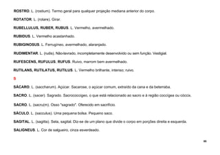 85
ROSTRO. L. (rostium). Termo geral para qualquer projeção mediana anterior do corpo.
ROTATOR. L. (rotare). Girar.
RUBELLULUS, RUBER, RUBUS. L. Vermelho, avermelhado.
RUBIDUS. L. Vermelho acastanhado.
RUBIGINOSUS. L. Ferrugíneo, avermelhado, alaranjado.
RUDIMENTAR. L. (rudis). Não-lavrado, incompletamente desenvolvido ou sem função. Vestigial.
RUFESCENS, RUFULUS, RUFUS. Ruivo, marrom bem avermelhado.
RUTILANS, RUTILATUS, RUTILUS. L. Vermelho brilhante, intenso; ruivo.
S
SÁCARO. L. (saccharum). Açúcar. Sacarose, o açúcar comum, extraído da cana e da beterraba.
SACRO. L. (sacer). Sagrado. Sacrococcigeo, o que está relacionado ao sacro e à região coccígea ou cóccix.
SACRO. L. (sacru(m). Osso "sagrado". Oferecido em sacrifício.
SÁCULO. L. (sacculus). Uma pequena bolsa. Pequeno saco.
SAGITAL. L. (sagitta). Seta, sagital. Diz-se de um plano que divide o corpo em porções direita e esquerda.
SALIGNEUS. L. Cor de salgueiro, cinza esverdeado.
 