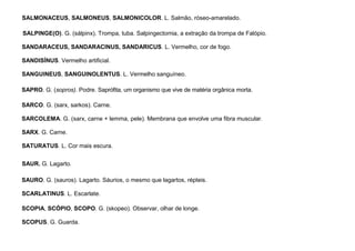 86
SALMONACEUS, SALMONEUS, SALMONICOLOR. L. Salmão, róseo-amarelado.
SALPINGE(O). G. (sálpinx). Trompa, tuba. Salpingectomia, a extração da trompa de Falópio.
SANDARACEUS, SANDARACINUS, SANDARICUS. L. Vermelho, cor de fogo.
SANDISÍNUS. Vermelho artificial.
SANGUINEUS, SANGUINOLENTUS. L. Vermelho sanguíneo.
SAPRO. G. (sopros). Podre. Saprófita, um organismo que vive de matéria orgânica morta.
SARCO. G. (sarx, sarkos). Carne.
SARCOLEMA. G. (sarx, carne + lemma, pele). Membrana que envolve uma fibra muscular.
SARX. G. Carne.
SATURATUS. L. Cor mais escura.
SAUR. G. Lagarto.
SAURO. G. (sauros). Lagarto. Sáurios, o mesmo que lagartos, répteis.
SCARLATINUS. L. Escarlate.
SCOPIA, SCÓPIO, SCOPO. G. (skopeo). Observar, olhar de longe.
SCOPUS. G. Guarda.
 