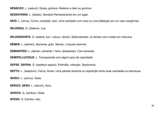 87
SEBÂCEO. L. (sebum). Graxa, gordura. Relativo a óleo ou gordura.
SEDENTÁRIO. L. (sedeo). Sentado Permanecendo em um lugar.
SEIO. L. (sinus). Curva, cavidade, seio. Uma cavidade num osso ou uma dilatação em um vaso sangüíneo.
SELENI(O). G. (Selene). Lua.
SELENODONTE. G. (selene, lua + odous, dente). Selenodontes, os dentes com cristas em meia-lua.
SÊMEN. L. (sêmen). Semente, grão. Sêmen, o líquido seminal.
SEMINIFERO. L. (sêmen, semente + ferre, apresentar). Com semente.
SEMIPELLUCIDUS. L. Transparente com algum grau de opacidade.
SEPSE, SEPSIA. G. (septikos sepsis). Podridão, infecção. Septicemia.
SEPTO. L. (saeptum). Cerca, fenda. Uma parede divisória ou repartição entre duas cavidades ou estruturas.
SERICI. L. (sericu). Seda.
SÉRICO, SERO. L. (sérum). Soro.
SERICO. G. (serikos). Seda.
SFENO. G. Estreito, reto.
 