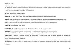 88
SIEGE. G. Teto.
SIFON(O). G. (siphon).Sifão. Sifonápteros, a ordem de insetos que inclui as pulgas e o bicho-do-pé, cujos aparelhos
bucais permitem a sucção do sangue do hospedeiro.
SILVI. L. (silvi). Mata, selva, floresta.
SIMBIOSE. G. (syn, junto + bios, vida). Inter-relação entre 2 organismos de espécies diferentes.
SIMPÁTICO. G. (syn, junto + pathein, sofrer). Simpatria, ocorrência de duas ou mais espécies na mesma área.
SIN. G. (syn). Junto. Linha de junção entre dois ossos ou entre duas partes de um exoesqueleto.
SINAPSE. G. (synapsis). Unir, união.
SINDESMO. G. (syndesmos). Ligamento. Sindesmografia, o estudo dos ligamentos.
SÍNFISE. G. (syn, junto + physis, crescimento). A união entre duas partes que crescem juntas.
SINISTRO. L. (sinistru). Esquerdo. Sinistro ou sinistrógiro, o caule volúvel que ao passar por trás de um suporte
cresce voltado para o lado esquerdo.
SINSACRO. G. syn, união + L. sacer, sacro. Unidade do esqueleto das aves formada pela fusão de inúmeras
vértebras.
 