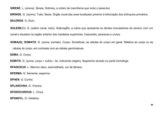 89
SIRENE. L. (sirena). Sereia. Sirênios, a ordem de mamíferos que inclui o peixe-boi.
SIRINGE. G. (syrinx). Tubo, flauta. Órgão vocal das aves localizado próximo à bifurcação dos brônquios primários.
SKLEROS. G. Duro.
SOLENE(O). G. (solem canal, tubo). Solenoglifa, a cobra que apresenta os dentes inoculadores de veneno com um
canal e situados na região anterior dos maxilares superiores. Cascavéis, jararacas e urutus.
SOMA(O), SOMATO. G. (soma, somato). Corpo. Somáticas, as células do corpo em geral. Relativo ao corpo ou às
células do corpo, em contraste com as células germinativas.
SOMA. G. Corpo.
SOMITO. G. (soma, corpo + sufixo - ite, indicando origem). Segmento seriado ou parte homóloga.
SPADICEUS. L. Marrom claro, avermelhado, cor de tâmara.
SPERMA. G. Semente, esperma.
SPHEN. G. Cunha.
SPLANCHNA. G. Víscera.
SPODOCHROUS. L. Cinza.
SPONDYL. G. Vértebra.
 