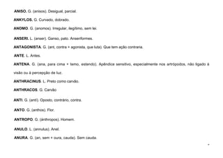 9
ANISO. G. (anisos). Desigual, parcial.
ANKYLOS. G. Curvado, dobrado.
ANOMO. G. (anomos). Irregular, ilegítimo, sem lei.
ANSERI. L. (anser). Ganso, pato. Anseriformes.
ANTAGONISTA. G. (ant, contra + agonista, que luta). Que tem ação contraria.
ANTE. L. Antes.
ANTENA. G. (ana, para cima + temo, estendo). Apêndice sensitivo, especialmente nos artrópodos, não ligado à
visão ou à percepção de luz.
ANTHRACINUS. L. Preto como carvão.
ANTHRACOS. G. Carvão
ANTI. G. (antí). Oposto, contrário, contra.
ANTO. G. (anthos). Flor.
ANTROPO. G. (ánthropos). Homem.
ANULO. L. (annulus). Anel.
ANURA. G. (an, sem + oura, cauda). Sem cauda.
 