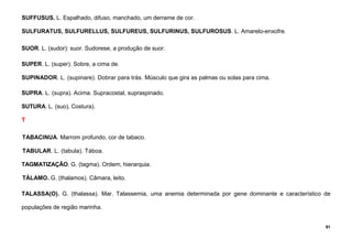 91
SUFFUSUS. L. Espalhado, difuso, manchado, um derrame de cor.
SULFURATUS, SULFURELLUS, SULFUREUS, SULFURINUS, SULFUROSUS. L. Amarelo-enxofre.
SUOR. L. (sudor): suor. Sudorese, a produção de suor.
SUPER. L. (super). Sobre, a cima de.
SUPINADOR. L. (supinare). Dobrar para trás. Músculo que gira as palmas ou solas para cima.
SUPRA. L. (supra). Acima. Supracostal, supraspinado.
SUTURA. L. (suo), Costura).
T
TABACINUA. Marrom profundo, cor de tabaco.
TABULAR. L. (tabula). Táboa.
TAGMATIZAÇÃO. G. (tagma). Ordem, hierarquia.
TÁLAMO. G. (thalamos). Câmara, leito.
TALASSA(O). G. (thalassa). Mar. Talassemia, uma anemia determinada por gene dominante e característico de
populações de região marinha.
 