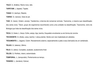 92
TALO. G. (thallos). Ramo novo, talo.
TAPETUM. L. (tapete). Tapete.
TAQUI. G. (tachys). Rápido.
TARSO. G. (tarsos). Sola do pé.
TAXI. G. (taxis). Ordem, arranjo. Taxidermia, a técnica de conservar animais. Taxinomia, o mesmo que classificação
dos seres vivos. Táxon, grupo de organismos reconhecido como uma unidade na classificação. Taxonomia, ramo da
Biologia que trata da classificação dos seres vivos.
TECA. G. theke; L. theca. Cofre, estojo, loja, bainha. Esqueleto envolvente ou em forma de concha.
TECODONTE. G. (theke, caixa, bainha + odous,dente). Dente com raiz implantada em alvéolos.
TEGUMENTO. L. (tegere). Cobrir. Revestimento externo, especialmente a pele e seus derivados de um vertebrado.
TELEO. G. (teleios). Último.
TELO. G. (telos). Completo, acabado, acabamento final.
TELOS. G. Perfeito, inteiro, extremidade.
TEMPORAL. L. (temporalis). Pertencente ao tempo.
TENDÃO. L. (tendere). Esticar.
 