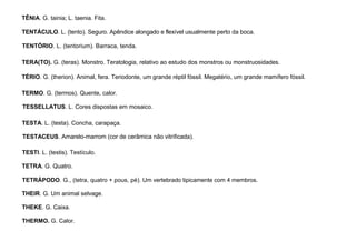 93
TÊNIA. G. tainia; L. taenia. Fita.
TENTÁCULO. L. (tento). Seguro. Apêndice alongado e flexível usualmente perto da boca.
TENTÓRIO. L. (tentorium). Barraca, tenda.
TERA(TO). G. (teras). Monstro. Teratologia, relativo ao estudo dos monstros ou monstruosidades.
TÉRIO. G. (therion). Animal, fera. Teriodonte, um grande réptil fóssil. Megatério, um grande mamífero fóssil.
TERMO. G. (termos). Quente, calor.
TESSELLATUS. L. Cores dispostas em mosaico.
TESTA. L. (testa). Concha, carapaça.
TESTACEUS. Amarelo-marrom (cor de cerâmica não vitrificada).
TESTI. L. (testis). Testículo.
TETRA. G. Quatro.
TETRÁPODO. G., (tetra, quatro + pous, pé). Um vertebrado tipicamente com 4 membros.
THEIR. G. Um animal selvage.
THEKE. G. Caixa.
THERMO. G. Calor.
 
