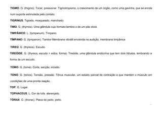 94
TIGMO. G. (thigmo). Tocar, pressionar. Tigmotropismo, o crescimento de um órgão, como uma gavinha, que se enrola
num suporte estimulada pelo contato.
TIGRINUS. Tigrado, mosqueado, manchado.
TIMO. G. (thymos). Uma glândula cujo formato lembra o de um pão doce.
TIMPÂNICO. L. (tympanum). Tímpano.
TÍMPANO. G. (tympanon). Tambor Membrana vibrátil envolvida na audição; membrana timpânica.
TIREO. G. (thyreos). Escudo.
TIREÓIDE. G. (thyreos, escudo + eidos, forma). Tireóide, uma glândula endócrina que tem dois lóbulos, lembrando a
forma de um escudo.
TOMO. G. (tome). Corte, secção, incisão.
TONO. G. (tonos). Tensão, pressão. Tônus muscular, um estado parcial de contração e que mantém o músculo em
condições de uma pronta reação.
TOP. G. Lugar.
TOPHACEUS. L. Cor de tufa, alaranjado.
TÓRAX. G. (thorax). Placa do peito, peito.
 