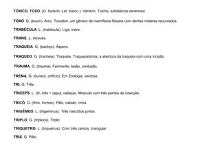 95
TÓXICO, TOXO. (G. toxikon, Lat. toxicu.). Veneno. Toxina, substância venenosa.
TOXO. G. (toxon). Arco. Toxodon, um gênero de mamíferos fósseis com dentes molares recurvados.
TRABÉCULA. L. (trabécula). Liga, trave.
TRANS. L. Através.
TRAQUÉIA. G. (trachys). Áspero.
TRAQUEO. G. (tracheia). Traquéia. Traqueostomia, a abertura da traquéia com uma incisão.
TRAUMA. G. (trauma). Ferimento, lesão, contusão.
TREMA. G. (buraco, orifício). Em Zoologia, ventosa.
TRI. G. Três.
TRICEPS. L. (tri, três + caput, cabeça). Músculo com três pontos de inserção.
TRICÔ. G. (thrix, trichos). Pêlo, cabelo, crina.
TRIGÊMEO. L. (trigeminus). Três nascidos juntos.
TRIPLO. G. (triploos). Triplo.
TRIQUETRO. L. (triquetrus). Com três cantos, triangular.
TRIX. G. Pêlo.
 