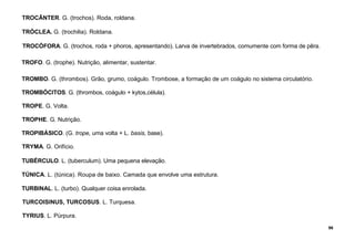 96
TROCÂNTER. G. (trochos). Roda, roldana.
TRÓCLEA. G. (trochilia). Roldana.
TROCÓFORA. G. (trochos, roda + phoros, apresentando). Larva de invertebrados, comumente com forma de pêra.
TROFO. G. (trophe). Nutrição, alimentar, sustentar.
TROMBO. G. (thrombos). Grão, grumo, coágulo. Trombose, a formação de um coágulo no sistema circulatório.
TROMBÓCITOS. G. (thrombos, coágulo + kytos,célula).
TROPE. G. Volta.
TROPHE. G. Nutrição.
TROPIBÁSICO. (G. trope, uma volta + L. basis, base).
TRYMA. G. Orifício.
TUBÉRCULO. L. (tuberculum). Uma pequena elevação.
TÚNICA. L. (túnica). Roupa de baixo. Camada que envolve uma estrutura.
TURBINAL. L. (turbo). Qualquer coisa enrolada.
TURCOISINUS, TURCOSUS. L. Turquesa.
TYRIUS. L. Púrpura.
 