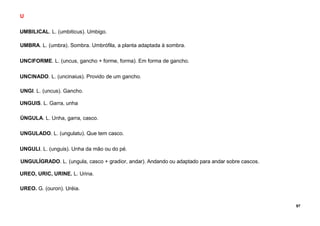 97
U
UMBILICAL. L. (umbiticus). Umbigo.
UMBRA. L. (umbra). Sombra. Umbrófila, a planta adaptada à sombra.
UNCIFORME. L. (uncus, gancho + forme, forma). Em forma de gancho.
UNCINADO. L. (uncinaius). Provido de um gancho.
UNGI. L. (uncus). Gancho.
UNGUIS. L. Garra, unha
ÚNGULA. L. Unha, garra, casco.
UNGULADO. L. (ungulatu). Que tem casco.
UNGULI. L. (unguis). Unha da mão ou do pé.
UNGULÍGRADO. L. (ungula, casco + gradior, andar). Andando ou adaptado para andar sobre cascos.
UREO, URIC, URINE. L. Urina.
UREO. G. (ouron). Uréia.
 
