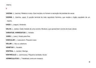 99
interno.
V
VACINA. L. (vacina). Relativo à vaca. Que inoculou no homem a secreção de pústulas de vacas
VAGINA. L. (bainha, capa). A porção terminal do trato reprodutor feminino, que recebe o órgão copulador de um
macho.
VAGO. L. (vagus). Andando.
VALVA. L. (valva). Cada metade de uma concha. Bivalvos, que apresentam concha de duas valvas.
VARIATUS, VARIEGATUS. L. Variado.
VARO. L. (varu). Virado para fora.
VASCULAR. L. (vasculum). Pequeno vaso.
VELUM. L. Véu ou cobertura.
VENETUS. L. Azulado.
VENTRAL. L. (venter). Barriga.
VENTRÍCULO. L. (veniriculus). Pequena cavidade, lóculo.
VERMICULATUS. L. Trabalhado como em mosaico.
 