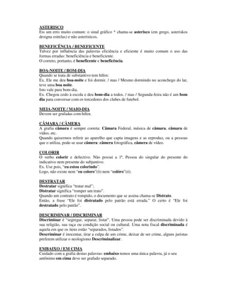 ASTERISCO
Eis um erro muito comum: o sinal gráfico * chama-se asterisco (em grego, asteriskos
designa estrelas) e não asterísticos.

BENEFICÊNCIA / BENEFICENTE
Talvez por influência das palavras eficiência e eficiente é muito comum o uso das
formas erradas: beneficiência e beneficiente.
O correto, portanto, é beneficente e beneficência.

BOA-NOITE / BOM-DIA
Quando se trata de substantivo tem hífen:
Ex. Ele me deu boa-noite e foi dormir. / mas / Mesmo dormindo no aconchego do lar,
teve uma boa noite.
Isto vale para bom-dia.
Ex. Chegou cedo à escola e deu bom-dia a todos. / mas / Segunda-feira não é um bom
dia para conversar com os torcedores dos clubes de futebol.

MEIA-NOITE / MAIO-DIA
Devem ser grafadas com hífen.

CÂMARA / CÂMERA
A grafia câmara é sempre correta: Câmara Federal, música de câmara, câmara de
vídeo, etc.
Quando quisermos referir ao aparelho que capta imagens e as reproduz, ou a pessoas
que o utiliza, pode-se usar câmera: câmera fotográfica, câmera de vídeo.

COLORIR
O verbo colorir e defectivo. Não possui a 1ª. Pessoa do singular do presente do
indicativo nem presente do subjuntivo.
Ex. Use pois, “eu estou colorindo”.
Logo, não existe nem “eu coloro”(ô) nem “colóro”(ó).

DESTRATAR
Destratar significa “tratar mal”;
Distratar significa “romper um trato”.
Quando um contrato é rompido, o documento que se assina chama-se Distrato.
Então, a frase “Ele foi distratado pelo patrão está errada.” O certo é “Ele foi
destratado pelo patrão”.

DESCRIMINAR / DISCRIMINAR
Discriminar é “segregar, separar, listar”. Uma pessoa pode ser discriminada devido à
sua religião, sua raça ou condição social ou cultural. Uma nota fiscal discriminada é
aquela em que os itens estão “separados, listados”.
Descriminar é inocentar, tirar a culpa de um crime, deixar de ser crime, alguns juristas
preferem utilizar o neologismo Descriminalizar.

EMBAIXO / EM CIMA
Cuidado com a grafia destas palavras: embaixo temos uma única palavra, já o seu
antônimo em cima deve ser grafado separado.
 