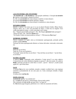 (AO) ENCONTRO / (DE) ENCONTRO
“Ao encontro de” e “de encontro a”, são locuções antônimas. A locução ao encontro
de exprime conformidade, situação favorável.
Ex. Ele veio ao encontro dos meus desejos (=satisfez os meus desejos).
Já a locução de encontro a exprime oposição, choque;
Ex. Ele veio de encontro aos meus desejos (=contrariou os meus desejos).

ESTADOS UNIDOS
Quando o sujeito é um nome que só se usa no plural (Estados Unidos, Minas Gerais,
Alagoas, férias, etc.) e não vem precedido de artigo, o verbo fica no singular. Caso
venha antecipado de artigo, o verbo concordará com o artigo.
Exs. “Alagoas possui lindas paisagens”. Ou: “As Alagoas possuem lindas paisagens”.
“Férias faz bem”. Ou: “As férias fazem bem”.
“Os Estados Unidos enviaram poderoso reforço”. / “O Amazonas fica longe”.

ESTRESSE / ESTRESS
Palavra originária do inglês stress já devidamente aportuguesada, portando prefira
sempre a grafia estresse.
Veja que da forma aportuguesada obtemos as formas derivadas: estressado, estressante,
etc.

FÉRIAS
Entrar de ou em férias.
Tanto faz. É um caso facultativo.
Você pode “entrar de férias ou em férias”, “ficar de férias ou em férias”, “sair de férias
ou em férias”.

FLUÍDO / FLUIDO
A palavra fluido, empregada como substantivo (“corpo grosso”) ou como adjetivo
(“característica de certas substâncias líquidas ou grossas”), não tem acento. Já a palavra
fluído, particípio passado do verbo fluir (c”correr”, “provir”, “derivar”), recebe acento
agudo no i, que forma hiato.

FACE
A locução face a (às vezes mutilada, restando o simples vocábulo face), cujo emprego
aumentou acentuadamente de uns anos para cá, é uma construção estranha à língua
portuguesa.
A forma certa è em face de.

INVÉS / EM VEZ
Ao invés de significa “ao contrário de”.
Ex. Ao invés do que previu a meteorologia, choveu muito ontem.
Não confunda com em vez de, que quer dizer “no lugar de”.
Ex. Em vez de jogar basquete, preferimos ver o vídeo do casamento do Carlos.
 