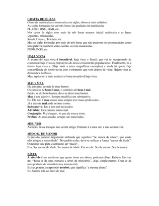 GRAFIA DE SIGLAS
O uso de maiúsculas e minúsculas em siglas, observa estes critérios:
As siglas formadas por até três letras são grafadas em maiúsculas
PL, CBD, ONU, OAB, etc.
Nos casos de siglas com mais de três letras usamos inicial maiúscula e as letras
seguintes, minúsculas.
Sunab, Unesco, Telebrás, etc.
Mas as siglas formadas por mais de três letras que não puderem ser pronunciadas como
uma palavra, também serão escritas só com maiúsculas.
PSDB, INSS, etc.

HAJA VISTA
A expressão haja vista é invariável: haja vista o Brasil, que vai se recuperando da
economia; haja vista as proporções do nosso crescimento populacional. Finalmente, há a
forma haja vista a (Haja vista a estes magníficos exemplos) e ainda há quem faça
concordância do verbo haver com o elemento que vem depois de vista: Hajam vista as
dimensões do Brasil.
Mas, repita-se: a mais usada é a forma invariável haja vista.

MAU / MAL
Ela em geral acorda de mau humor.
O contrário de bom é mau; o contrário de bem é mal.
Então, se diz bom humor, deve-se dizer mau humor.
Mau é um adjetivo. Sempre modifica um substantivo.
Ex. Ele não é mau aluno, mas sempre teve maus professores.
Já a palavra mal pode ocorrer como:
Substantivo: Isto é um mal necessário.
Advérbio: Eles cantam muito mal.
Conjunção: Mal cheguei, vi que ela estava triste.
Prefixo: As mal-amadas sempre são malcriadas.

MEU VER
Atenção: nessa locução não ocorre artigo. Portanto é a meu ver, e não ao meu ver.

MENOR / DE MENOR
Expressão popular largamente utilizada que significa “de menor de idade”, que ainda
não atingiu a maioridade”. No padrão culto, deve-se utilizar a forma “menor de idade”.
O mesmo vale para o antônimo de “maior”.
Exs. Ser menor de idade. Ser maior de idade. Em vez de: Ser de menor. Ser de maior.

NÍVEL
A nível de é um modismo que quase virou um abuso, podemos dizer. Evite-o. Em vez
de: “Trata-se de uma portaria a nível de ministério”, diga simplesmente: Trata-se de
uma portaria de ministério (ou ministerial).
Existe, porém, a expressão ao nível, que significa “a mesma altura”.
Ex. Santos está ao nível do mar.
 