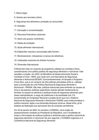 7. Marco legal;
8. Acesso aos recursos e bens;
9. Segurança dos alimentos e proteção ao consumidor;
10. Nutrição;
11. Educação e conscientização;
12. Recursos financeiros nacionais;
13. Apoio aos grupos vulneráveis;
14. Redes de proteção;
15. Ajuda alimentar internacional;
16.Catástrofes naturais e provocadas pelo homem;
17. Monitoramento, indicadores e marcos de referência;
18. Instituições nacionais de direitos humanos;
19. Dimensão internacional.
O Brasil tem hoje um conjunto de programas voltados ao combate à fome,
caracterizando uma política pública de segurança alimentar e nutricional. Vale
ressaltar a criação, em 2003, do Ministério do Desenvolvimento Social e
Combate à Fome - MDS, que conta com uma Secretaria de Segurança
Alimentar e Nutricional-SESAN. Concomitantemente, foi lançado o Programa
Fome Zero, que é um conjunto de três políticas articuladas entre si, voltadas
para a construção de uma Política Nacional de Segurança Alimentar e
Nutricional - PNSAN. São elas: políticas estruturais para enfrentar as causas da
fome e da pobreza; políticas específicas visando atender diretamente as
famílias no acesso ao alimento e políticas locais de segurança alimentar para
áreas metropolitanas, a cargo de prefeituras e da sociedade civil. Foi
encaminhado ao Congresso Nacional o projeto de lei que cria o Sistema
Nacional de Segurança Alimentar e Nutricional ?SISAN, para institucionalizar a
política nacional, dada a sua dimensão temporal contínua. Nesta linha, já há
estados da federação que aprovaram leis de conteúdo semelhante.
Em 30 de janeiro de 2003, foi recriado o CONSEA, como órgão de
assessoramento imediato ao Presidente da República, com a finalidade de
propor a formulação de políticas públicas e diretrizes para a política nacional de
segurança alimentar e nutricional. No ano seguinte, o CONSEA organizou a II
Conferência Nacional de Segurança Alimentar.
 