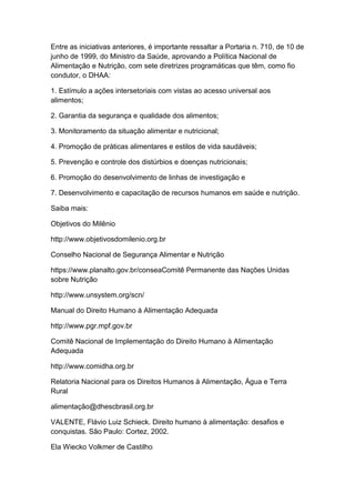 Entre as iniciativas anteriores, é importante ressaltar a Portaria n. 710, de 10 de
junho de 1999, do Ministro da Saúde, aprovando a Política Nacional de
Alimentação e Nutrição, com sete diretrizes programáticas que têm, como fio
condutor, o DHAA:
1. Estímulo a ações intersetoriais com vistas ao acesso universal aos
alimentos;
2. Garantia da segurança e qualidade dos alimentos;
3. Monitoramento da situação alimentar e nutricional;
4. Promoção de práticas alimentares e estilos de vida saudáveis;
5. Prevenção e controle dos distúrbios e doenças nutricionais;
6. Promoção do desenvolvimento de linhas de investigação e
7. Desenvolvimento e capacitação de recursos humanos em saúde e nutrição.
Saiba mais:
Objetivos do Milênio
http://www.objetivosdomilenio.org.br
Conselho Nacional de Segurança Alimentar e Nutrição
https://www.planalto.gov.br/conseaComitê Permanente das Nações Unidas
sobre Nutrição
http://www.unsystem.org/scn/
Manual do Direito Humano à Alimentação Adequada
http://www.pgr.mpf.gov.br
Comitê Nacional de Implementação do Direito Humano à Alimentação
Adequada
http://www.comidha.org.br
Relatoria Nacional para os Direitos Humanos à Alimentação, Água e Terra
Rural
alimentação@dhescbrasil.org.br
VALENTE, Flávio Luiz Schieck. Direito humano à alimentação: desafios e
conquistas. São Paulo: Cortez, 2002.
Ela Wiecko Volkmer de Castilho
 