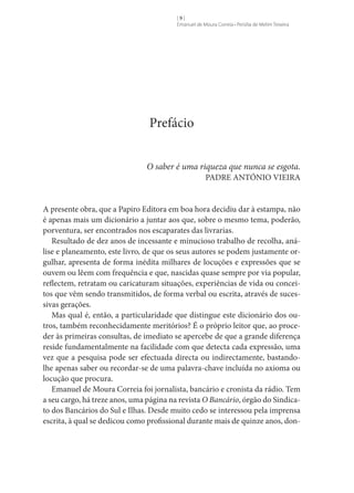 []
Emanuel de Moura Correia • Persília de Melim Teixeira

Prefácio
O saber é uma riqueza que nunca se esgota.
PADRE ANTÓNIO VIEIRA

A presente obra, que a Papiro Editora em boa hora decidiu dar à estampa, não
é apenas mais um dicionário a juntar aos que, sobre o mesmo tema, poderão,
porventura, ser encontrados nos escaparates das livrarias.
Resultado de dez anos de incessante e minucioso trabalho de recolha, análise e planeamento, este livro, de que os seus autores se podem justamente orgulhar, apresenta de forma inédita milhares de locuções e expressões que se
ouvem ou lêem com frequência e que, nascidas quase sempre por via popular,
reflectem, retratam ou caricaturam situações, experiências de vida ou conceitos que vêm sendo transmitidos, de forma verbal ou escrita, através de sucessivas gerações.
Mas qual é, então, a particularidade que distingue este dicionário dos outros, também reconhecidamente meritórios? É o próprio leitor que, ao proceder às primeiras consultas, de imediato se apercebe de que a grande diferença
reside fundamentalmente na facilidade com que detecta cada expressão, uma
vez que a pesquisa pode ser efectuada directa ou indirectamente, bastandolhe apenas saber ou recordar-se de uma palavra-chave incluída no axioma ou
locução que procura.
Emanuel de Moura Correia foi jornalista, bancário e cronista da rádio. Tem
a seu cargo, há treze anos, uma página na revista O Bancário, órgão do Sindicato dos Bancários do Sul e Ilhas. Desde muito cedo se interessou pela imprensa
escrita, à qual se dedicou como profissional durante mais de quinze anos, don-

 