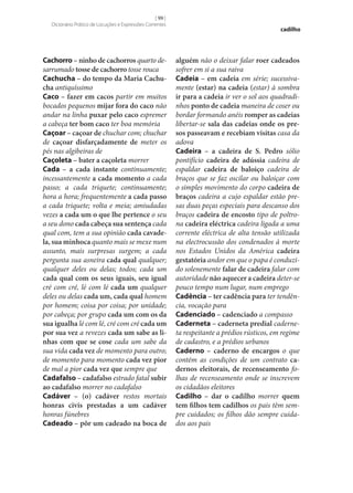 [ 99 ]
Dicionário Prático de Locuções e Expressões Correntes

Cachorro – ninho de cachorros quarto desarrumado tosse de cachorro tosse rouca
Cachucha – do tempo da Maria Cachu‑
cha antiquíssimo
Caco – fazer em cacos partir em muitos
bocados pequenos mijar fora do caco não
andar na linha puxar pelo caco espremer
a cabeça ter bom caco ter boa memória
Caçoar – caçoar de chuchar com; chuchar
de caçoar disfarçadamente de meter os
pés nas algibeiras de
Caçoleta – bater a caçoleta morrer
Cada – a cada instante continuamente;
incessantemente a cada momento a cada
passo; a cada triquete; continuamente;
hora a hora; frequentemente a cada passo
a cada triquete; volta e meia; amiudadas
vezes a cada um o que lhe pertence o seu
a seu dono cada cabeça sua sentença cada
qual com, tem a sua opinião cada cavade‑
la, sua minhoca quanto mais se mexe num
assunto, mais surpresas surgem; a cada
pergunta sua asneira cada qual qualquer;
qualquer deles ou delas; todos; cada um
cada qual com os seus iguais, seu igual
cré com cré, lé com lé cada um qualquer
deles ou delas cada um, cada qual homem
por homem; coisa por coisa; por unidade;
por cabeça; por grupo cada um com os da
sua igualha lé com lé, cré com cré cada um
por sua vez a revezes cada um sabe as li‑
nhas com que se cose cada um sabe da
sua vida cada vez de momento para outro;
de momento para momento cada vez pior
de mal a pior cada vez que sempre que
Cadafalso – cadafalso estrado fatal subir
ao cadafalso morrer no cadafalso
Cadáver – (o) cadáver restos mortais
honras civis prestadas a um cadáver
honras fúnebres
Cadeado – pôr um cadeado na boca de

cadilho

alguém não o deixar falar roer cadeados
sofrer em si a sua raiva
Cadeia – em cadeia em série; sucessivamente (estar) na cadeia (estar) à sombra
ir para a cadeia ir ver o sol aos quadradinhos ponto de cadeia maneira de coser ou
bordar formando anéis romper as cadeias
libertar‑se sala das cadeias onde os pre‑
sos passeavam e recebiam visitas casa da
adova
Cadeira – a cadeira de S. Pedro sólio
pontifício cadeira de adússia cadeira de
espaldar cadeira de baloiço cadeira de
braços que se faz oscilar ou baloiçar com
o simples movimento do corpo cadeira de
braços cadeira a cujo espaldar estão presas duas peças especiais para descanso dos
braços cadeira de encosto tipo de poltrona cadeira eléctrica cadeira ligada a uma
corrente eléctrica de alta tensão utilizada
na electrocussão dos condenados à morte
nos Estados Unidos da América cadeira
gestatória andor em que o papa é conduzido solenemente falar de cadeira falar com
autoridade não aquecer a cadeira deter‑se
pouco tempo num lugar, num emprego
Cadência – ter cadência para ter tendência, vocação para
Cadenciado – cadenciado a compasso
Caderneta – caderneta predial caderneta respeitante a prédios rústicos, em regime
de cadastro, e a prédios urbanos
Caderno – caderno de encargos o que
contém as condições de um contrato ca‑
dernos eleitorais, de recenseamento folhas de recenseamento onde se inscrevem
os cidadãos eleitores
Cadilho – dar o cadilho morrer quem
tem filhos tem cadilhos os pais têm sempre cuidados; os filhos dão sempre cuidados aos pais

 
