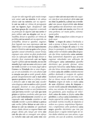 [ 101 ]
Dicionário Prático de Locuções e Expressões Correntes

cia por ter sido ingerido após muito tempo
sem comer cair na miséria ir de cabeça
abaixo cair na ratoeira cair na esparrela cair na rede ser vítima de perseguição
cair na tiguera fugir; desaparecer cair
nas boas graças de conquistar a amizade
ou protecção de alguém cair nas sortes ir
para militar cair no alçapão cair na armadilha; deixar‑se apanhar; ser vítima de
perfídia cair no anzol cair na esparrela, na
armadilha; deixar‑se apanhar, enganar;
ficar logrado nas suas esperanças cair no
chão beijar a terra cair no esquecimento
passar à história cair no goto achar graça;
agradar; causar estranheza; causar inveja;
engraçar com; entrar na glote produzindo
tosse ou sufocação cair no laço deixar‑se
prender; ficar enamorado cair no logro
engolir a pílula cair no mundo, no oco do
mundo fugir cair no sono adormecer cair
no verde esconder‑se no mato; fugir cair o
Carmo e a Trindade dar‑se uma desgraça; ser um escândalo; vir o céu abaixo cair
o coração aos pés a sentir grande abalo,
grande desapontamento cair o mal sobre
quem o praticou voltar‑se o feitiço contra
o feiticeiro cair o raio em casa suceder
uma desgraça cair os anéis a sofrer grande
decepção; desonrar os seus pergaminhos
cair pela base revelar‑se sem fundamento
cair por terra morder o pó cair que nem
ginjas ser óptimo, excelente; saber que nem
gaitas cair redondamente estatelar‑se; ser
enganado cair redondo estatelar‑se cair
vencido morder a poeira deixar a peteca
cair vacilar; falhar deixar‑se cair calar‑se
deixar‑se cair na ratoeira ser apanhado
numa cilada; deixar‑se enganar fazer cair
pregar; deitar, pôr, lançar por terra não
cair do céu não se conseguir sem esforço
ou trabalho não cair em cesto roto não

caixa

esquecer não cair em saco roto não esquecer; não ficar sem produzir efeito não cair
no chão (a palavra, a frase ou a revelação) não passar despercebida não deixar
cair a peteca não desanimar; não esmorecer não ter onde cair morto estar livre de
uma penhora; ser muito pobre, extremamente pobre
Caça – abrir a caça fixar a data em que se
pode caçar
Caixa – a toque de caixa à bordoada; a
toda a pressa; à força; à pancada; à viva
força andar, ir a toque de caixa ir à viva
força; ir a pontapés; ir a toda a pressa bater
caixa contar novidades caixa alta designação das letras maiúsculas caixa automá‑
tica [automóvel] dispositivo que permite
engrenar velocidades sem utilização da
embraiagem caixa automático aparelho
electrónico que permite efectuar várias
operações bancárias caixa baixa designação das letras minúsculas caixa craniana
o crânio caixa de crédito estabelecimento
público destinado à recepção de capitais
mediante prémio, que tem em vista auxiliar as classes menos abastadas caixa de
Pandora origem de todos os males caixa
de som altifalante caixa de tímpano o
ouvido médio caixa de velocidades dispositivo, nos veículos, de tracção mecânica e
nos guindastes, para mudança de velocidade caixa do rosto as feições caixa dos
pirolitos a cabeça caixa económica instituição especial de crédito, que exerce uma
actividade restrita (recolha de depósitos à
ordem ou a prazo, empréstimos hipotecários e empréstimos sobre penhores) caixa
negra aparelho electrónico que tem por
função fazer o registo ininterrupto de vários dados relativos aos voos aéreos, o que
permite, em caso de acidente, reconstituir

 