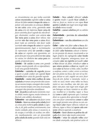 caixão

as circunstâncias em que tenha ocorrido
caixas encouradas segredos calar a caixa
deixar de falar correr a toque de caixa expulsar com pancadas ou ameaças dinhei‑
ro em caixa coisa certa, garantida erro
de caixa erro de imprensa fazer caixa de
fazer caixinha; fazer segredo de; não divulgar; dissimular; ocultar com astúcia não
dar meia para a caixa dizer tolices; não
acertar não dar uma para a caixa dizer,
fazer tudo ao contrário; não fazer nada
acertado sair a toque de caixa ser expulso
ignominiosamente; fugir a recriminações
ou repreensão séria ser corrido a toque
de caixa ser expulso com ignomínia; ser
posto fora por mau procedimento ter caixa
ter meios; ter dinheiro ter caixa para ter
queda, propensão para
Caixão – de caixão à cova com grande
pompa; muito grande; diz‑se especialmente de uma grande bebedeira
Caixinha – caixinha de segredo pessoa
a quem se pode confiar um segredo fazer
caixinha fazer caixa de; guardar segredo
Cajadada – matar dois coelhos de uma
cajadada arrumar com proveito dois assuntos ao mesmo tempo; conseguir dois resultados ao mesmo tempo; com uma só actuação,
conseguir dois proveitos simultâneos
Cal – de pedra e cal muito resistente; muito sólido; muito seguro; muito teimoso; inflexível; com solidez; duradouro
Calaceiro – ser calaceiro não fazer corno
Calada – fazer as coisas pela calada fazer
as coisas pela molúria pela calada à capucha; à, de, pela surdina; arteiramente; com
muito cuidado; pela sonsa; à socancra; à,
de socapa; à sorrelfa; às ocultas; em silêncio; manhosamente; sem ser pressentido
pela calada da noite quando tudo está em
silêncio

[ 102 ]
Emanuel de Moura Correia • Persília de Melim Teixeira

Calado – bico calado! silêncio! calado
e quieto mudo e quedo ficar calado fechar‑se, fazer‑se, meter‑se em copas ficar
quieto e calado não tugir nem mugir mis‑
sa calada missa rezada
Calafrio – causar calafrios pôr os cabelos
em pé
Calamidade – previsão de calamidade
ponto negro
Calamitoso – um dia calamitoso um dia
de juízo
Calar – calar não falar calar a boca deixar de falar; emudecer calar a caixa deixar
de falar calar baioneta colocar a baioneta em posição de atacar, encaixando-a no
lugar próprio da espingarda calar fundo
esconder desgostos, amarguras; tocar no
coração calar no espírito persuadir calar
o bico deixar de falar; emudecer calar o
que estava prestes a dizer‑se engolir em
seco calar‑se baixar a bola; calar, recolher
a sanfona; comer e calar; correr a cortina;
dar um ponto na boca; dar um nó na língua; deixar‑se cair; engolir em seco; fazer
boca-de-siri; fechar a taramela; meter a
viola no saco; meter uma rolha na boca;
meter‑se nas encolhas; não dar pio; não
falar; não piar; não tugir nem mugir; pôr
um batoque na boca; remeter‑se ao silêncio; recolher‑se à baralha; tapar a boca
(a) come e cala! expressão que é costume
dizer‑se a quem deve aproveitar os benefícios sem fazer comentários comer e calar
não reagir perante uma ofensa ou um castigo fazer calar impor silêncio; reduzir ao
silêncio; tapar a boca (a) quem cala con‑
sente silêncio equivale a anuência
Calçada – fazer chorar as pedras da cal‑
çada dizer, fazer algo muito comovente
Calçado – estar no calçado velho estar
em idade avançada; não praticar actos só

 