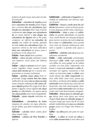 [ 103 ]
Dicionário Prático de Locuções e Expressões Correntes

próprios de gente moça; mau estar em idade avançada
Calcanhar – calcanhar de Aquiles ponto
fraco calcanhar do mundo ponto longínquo e extremo dar aos calcanhares fugir
morder no calcanhar dizer mal; censurar
ocultamente não chegar aos calcanhares
de ser muito inferior a não chegar aos
calcanhares de alguém não se lhe poder
comparar; ser inferior no calcanhar do
mundo nos confins do mundo; afastado
de tudo rodar nos calcanhares fugir; desaparecer; retirar‑se; dar meia volta ter o
juízo nos calcanhares ter pouco senso e
prudência; ser de cabeça leve
Calção – bom calção bom cavaleiro
Calcar – calcar aos pés maltratar; tratar
com desprezo; vexar; pisar; pôr debaixo
dos pés
Calçar – calçar o coturno escrever, representar tragédias; tratar assunto elevado
calçar pelo mesmo pé ter o mesmo temperamento, as mesmas inclinações
Calças – apanhar umas calças levar reprimenda, castigo camisa fora das calças
toalha fora da cesta com as calças na mão
numa situação embaraçosa dar umas cal‑
ças a alguém ganhar‑lhe o jogo; levar‑lhe a
palma a alguém; vencer alguém em calças
pardas em dificuldades; em apuros ver‑se
em calças pardas estar muito atrapalhado
Calçudo – pinto calçudo indivíduo desastrado
Calculadora – calculadora de bolso
máquina de calcular, em regra alimentada por pilhas, que pode transportar‑se na
algibeira
Calcular – calcular deitar contas; fazer
ideia; lançar vistas
Caldeira – caldeira de Pêro Botelho o
Inferno

calhar

Caldeirada – caldeirada à fragateiro variedade de caldeirada com diversas espécies de peixe
Caldeirão – lançar a corda atrás do cal‑
deirão desanimar; cruzar os braços perante uma desgraça; perder toda a esperança
Caldeirinha – entre a cruz e a caldei‑
rinha em grande dificuldade; em grande
risco; muito doente; em situação perigosa;
para morrer; às portas da morte estar en‑
tre a cruz e a caldeirinha correr grande
risco; estar em situação embaraçosa; estar
entre a espada e a parede; estar quase a
morrer
Caldinho – caldinho sem sal pessoa sensaborona; sensaborão
Caldo – caldo entornado contratempo;
desavença caldo verde sopa preparada
com folhas de couve-galega ou de nabiça
cortadas em tiras finas, engrossada com
batata e temperada entornar o caldo desarranjar um negócio; transtornar a boa
ordem ou harmonia estar a caldos estar
muito doente ser caldo requentado notícia velha dada como nova; pessoa que
não falta a nenhuma festa temos o caldo
entornado temos desavença; está tudo em
desacordo; está tudo desarranjado, estragado ter o caldo entornado estar em desacordo; estar tudo desarranjado, estragado
Calendas – deixar para as calendas gre‑
gas deixar para uma época que nunca
chegará ficar para as calendas gregas ficar para tempo que nunca há-de vir; ficar
adiado indefinidamente para as calendas
gregas nunca (os Gregos não tinham calendas)
Calha – na calha para sair; para vir a público
Calhar – a calhar de molde ao calhas à
sorte calha mesmo bem é ouro sobre azul

 