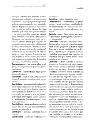 [ 105 ]
Dicionário Prático de Locuções e Expressões Correntes

decalque Câmara de Comércio instituição destinada a discutir os acontecimentos
económicos e a advogar junto dos governos
a defesa dos interesses dos seus associados
câmara de gás local que serve para execuções capitais por asfixia câmara de vídeo
aparelho que serve para gravar imagens
e, ou sons numa fita magnética câmara
lenta aparelho usado para a projecção de
filmagens com movimento lento ou retardado câmara municipal conjunto dos
vereadores de um município; edifício onde
os vereadores se reúnem e onde estão instalados as várias repartições dos serviços administrativos de um concelho em câmara
lenta em ritmo vagaroso; lentamente mú‑
sica de câmara música escrita para poucos
instrumentos e, em princípio, destinada a
ser tocada em pequenos recintos
Camaradagem – de camaradagem de
gorra; de companhia; de parceria; juntamente com
Camarista – camarista (do paço) gentilhomem da câmara
Camarote – estar de camarote desfrutar;
dispor de situação vantajosa; estar de palanque
Cambalear – andar cambaleando andar
aos ss cambalear andar aos bordos; andar
aos ss; dar traspés; fazer bordos; puxar da
perna cambalear de bêbedo andar aos ss
e rr; andar no ganso; cruzar os joanetes
cambalear embriagado cercar galinhas
ir cambaleando (por embriaguez) ir aos
esses; fazer esses
Cambalhota – às cambalhotas às cabriolas; de déu em déu dar uma cambalhota
virar os pés pela cabeça
Cambapé – executar cambapé passar
rasteira
Cambaretas – andar às cambaretas es-

caminho

tar bêbedo
Cambito – esticar o cambito morrer
Cambulhada – cambulhada de grelos
intriga; grande confusão; trapalhada de,
em cambulhada em confusão; em montão; confusamente; misturadamente; sem
ordem
Camelo – querer fazer passar um came‑
lo pelo fundo duma agulha pretender fazer o impossível
Caminhar – caminhar aos saltos apoia‑
do num só pé andar de pé-coxinho cami‑
nhar avante progredir caminhar muito
depressa ir a trote caminhar para a des‑
graça, a ruína ir por um plano inclinado
caminhar para espairecer apanhar ar
caminhar um após outro, numa só fila
marchar a um de fundo
Caminho – a bom caminho a resultado
favorável; a bom êxito; a triunfo a cami‑
nho durante o trajecto arrepiar caminho
desdizer‑se; retroceder; desandar caminho
coimbrão ramerrão; rotina caminho de
cabras caminho estreito, íngreme e acidentado caminho de pé posto atalho; carreiro; caminho por onde se transita por costume caminho em que podem transitar
carros estrada de rodagem de caminho ao
mesmo tempo; sem se poder demorar; logo;
seguidamente fazer caminho melhorar a
sua situação; prosperar ficar pelo cami‑
nho não conseguir atingir um determinado objectivo ou fim fora de caminho à desamão ir, estar em bom caminho seguir a
boa direcção levar caminho perder‑se me‑
ter a caminho mostrar a alguém o caminho; ensinar‑lhe os meios que deve pôr em
prática para conseguir um fim não seguir
o caminho recto andar por atalhos por
esse caminho por aí retorcer o caminho
voltar para trás sem saber o caminho às

 
