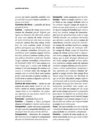 caminho-de-ferro

escuras ser meio caminho andado estar
já resolvido em parte tomar caminho começar a ter juízo
Caminho-de-ferro – caminho-de-ferro
estrada de ferro
Camisa – camisa-de-vénus preservativo
camisa da chaminé parede delgada que
separa as chaminés dos diferentes andares
de uma casa camisa de noite vestuário
de noite em forma de robe mais ou menos
comprido camisa fora das calças toalha
fora da cesta camisas azuis formação
política portuguesa que obedecia a Rolão
Preto camisas castanhas formações paramilitares nazis camisas negras milícias
fascistas italianas camisas verdes formação política brasileira criada por Getúlio
Vargas camisas vermelhas companheiros
de Garibaldi (1860-1871) em camisa sem
mais roupa que a camisa em fralda de
camisa à vela em mangas de camisa sem
casaco; à vontade estar em mangas de
camisa estar à-vontade ficar sem camisa
perder tudo só com a camisa vestida em
fralda tirar a camisa a alguém explorá-la;
deixá-la na miséria
Camisa-de-onze-varas – meter‑se em
camisa-de-onze-varas meter‑se em trabalhos meter‑se numa camisa-de-onze-varas meter‑se em trabalhos, em empresas superiores às suas forças; meter‑se em
grandes dificuldades
Camisola – camisola blusa de lã
Camões – Camões o Épico português
chatear o Camões ir chatear outra pessoa
Campainha – andar com uma campainha
divulgar segredos campainha eléctrica a que
ressoa por meio de uma corrente eléctrica
Campanário – interesses de campaná‑
rio interesses locais repicar o campanário
discutir no Parlamento interesses locais

[ 106 ]
Emanuel de Moura Correia • Persília de Melim Teixeira

Campante – estar campante estar de cima
Campo – bater o campo explorar o campo bater‑se em campo fechado bater‑se
em combate singular campo de acção domínio em que pode exercer‑se a actividade
de alguém campo de batalha lugar onde se
trava um combate campo de concentra‑
ção local de aprisionamento onde se exige
trabalho forçado, em condições duríssimas
que afectam a saúde dos presos campo de
consciência conteúdo actual da consciência campo de corridas hipódromo campo
de manobras campo de instrução militar campo de Marte campo de manobras
campo de minas terreno onde se dispuseram minas campo de visão, duma luneta
espaço que se pode abranger olhando por
um óculo campo parelho terreno plano,
sem ondulações campo santo, de repouso
cemitério campos abertos parcelas pertencentes a vários exploradores, justapostas e
não separadas por vedações chamar (al‑
guém) a campo desafiar dar campo livre
deixar andar livremente; dar liberdade de
agir ou de falar descobrir campo explorar
o terreno por onde se tem de avançar efeitos
de campo interacção dos elementos simultaneamente percebidos num campo sensorial único pôr em campo pôr em acção
pôr‑se em campo apresentar‑se preparado
para atacar ou defender‑se; accionar; fazer
agir queimar campo mentir resvés Campo
de Ourique à justa tomar campo recuar a
fim de observar melhor um conjunto trazer
a campo trazer à discussão
Cana – de cana rachada com som roufenho
e desafinado duma cana muito bom voz de
cana rachada voz estridente e desafinada
Canário – canário de uma muda só, ca‑
nário sem muda pessoa que anda sempre
com a mesma roupa

 