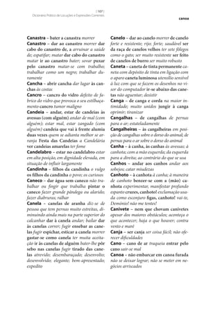 [ 107 ]
Dicionário Prático de Locuções e Expressões Correntes

Canastra – bater a canastra morrer
Canastro – dar ao canastro morrer dar
cabo do canastro de, a arruinar a saúde
de; espatifar; matar dar cabo do canastro
matar ir ao canastro bater; sovar puxar
pelo canastro matar‑se com trabalho;
trabalhar como um negro; trabalhar duramente
Cancha – abrir cancha dar lugar às can‑
chas às costas
Cancro – cancro do vidro defeito de fabrico do vidro que provoca o seu estilhaçamento cancro tumor maligno
Candeia – andar, estar de candeias às
avessas (com alguém) andar de mal (com
alguém); estar mal, estar zangado (com
alguém) candeia que vai à frente alumia
duas vezes quem se adianta melhor se arranja Festa das Candeias a Candelária
ver candeias amarelas ter fome
Candelabro – estar no candelabro estar
em alta posição, em dignidade elevada, em
situação de influir largamente
Candinha – filhos da candinha o vulgo
os filhos da candinha o povo; os curiosos
Caneco – dar água sem caneco não trabalhar ou fingir que trabalha pintar o
caneco fazer grande pândega ou alarido;
fazer diabruras; ralhar
Canela – canelas de aranha diz‑se de
pessoa que tem pernas muito estreitas, diminuindo ainda mais na parte superior do
calcanhar dar à canela andar; bailar dar
às canelas correr; fugir ensebar as cane‑
las fugir espichar, esticar a canela morrer
gastar‑se como canela ter muita aceitação ir às canelas de alguém bater‑lhe pôr
sebo nas canelas fugir tirado das cane‑
las atrevido; desembaraçado; desenvolto;
desenvolvido; elegante; bem-apresentado;
expedito

canoa

Canelo – dar ao canelo morrer de canelo
forte e resistente; rijo; forte; saudável ser
da raça de canelos velhos ter sete fôlegos
como o gato; ser muito resistente ser feito
de canelos de burro ser muito robusto
Caneta – caneta de tinta permanente caneta com depósito de tinta em ligação com
o aparo caneta luminosa utensílio sensível
à luz com que se fazem os desenhos no visor do computador ir‑se abaixo das cane‑
tas não aguentar; desistir
Canga – de canga e corda na maior intimidade; muito unidos jungir à canga
oprimir; tiranizar
Cangalhas – de cangalhas de pernas
para o ar; estateladamente
Cangalheiras – às cangalheiras em posição de cangalhas sobre o dorso do animal; de
pernas para o ar sobre o dorso do animal
Canha – à canha, às canhas às avessas; à
canhota; com a mão esquerda; da esquerda
para a direita; ao contrário do que se usa
Canhos – andar aos canhos andar aos
sobejos; catar miudezas
Canhoto – à canhota à canha; à maneira
de canhoto benzer‑se com a (mão) ca‑
nhota experimentar, manifestar profundo
espanto cruzes, canhoto! exclamação usada como esconjuro figas, canhoto! vai-te,
Demónio! não me tentes!
Canivete – nem que chovam canivetes
apesar dos maiores obstáculos; aconteça o
que acontecer; haja o que houver; contra
vento e maré
Canja – ser canja ser coisa fácil; não oferecer dificuldades
Cano – cano de ar traqueia entrar pelo
cano sair‑se mal
Canoa – não embarcar em canoa furada
não se deixar lograr; não se meter em negócios arriscados

 