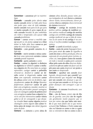 canonizar

Canonizar – canonizar pôr no martirológio
Cansado – cansado peito aberto estar
muito cansado deitar os bofes pela boca;
não poder piar; estar de todo extrema‑
mente cansado mais para lá do que para
cá muito cansado de gatas sopas de ca‑
valo cansado bocados de pão embebidos
em vinho e temperados com açúcar vida
cansada presbitismo
Cansar – cansar arrear a mochila can‑
sar‑se pôr‑se em postas cansar‑se a falar
deitar os bofes pela boca cansar‑se por
coisa vã correr atrás de foguetes
Canseira – com grande canseira de, à
lufa-lufa
Cantado – ouvir sermão e missa canta‑
da levar uma repreensão sermão e missa
cantada grande raspanete
Cantante – parte cantante o canto
Cantar – cantar (a alguém) o dinheiro
na algibeira ter dinheiro cantar a molia‑
na a alguém dar‑lhe uma lição ou castigo;
repreender; castigar cantar a palinódia
retractar‑se; desdizer‑se cantar ao de‑
safio cantar à desgarrada cantar com
alma com expressão, sentimento cantar
de cabeça cantar com voz de falsete, esganiçadamente cantar de clérigo blasonar;
fanfarronar; fanfarrear cantar de galo
falar com arrogância; mandar; mostrar‑se
aguerrido, provocador; possuir vantagens;
estar em vantagem cantar de poleiro falar
com arrogância cantar loas a alguém louvá-lo com fins interesseiros cantar vitória
gabar‑se de ter conseguido o que desejava; triunfar fazer cantar alguém praticar
chantagem contra alguém não cantar vi‑
tória antes de tempo não deitar foguetes
antes da festa
Cântaro – a cântaros a potes alma de

[ 108 ]
Emanuel de Moura Correia • Persília de Melim Teixeira

cântaro alma danada; pessoa ruim; pessoa instigadora do mal chover a cântaros
chover muito, torrencialmente; chover picaretas chuva a cântaros chuva torrencial
de cântaro insensível
Cantiga – cantiga de escárnio forma
poética satírica cantiga de maldizer poesia satírica medieval cantiga de mestria
cantiga sem estribilho cantiga de romaria
cantiga medieval em que se fala de romarias ou de santos ir na cantiga ir na conversa; ir na fita o resto é cantiga o resto é
música
Cantil – a cantil alcantilado; a pique
Canto – canto da sereia linguagem lisonjeira para atrair de canto de esguelha o
canto do cisne a última produção, obra ou
expressão de um grande génio (artista, escritor, etc.) nos quatro cantos do mundo
em todo o mundo o canto parte cantante
olhar pelo canto do olho observar disfarçadamente pôr ao canto não fazer caso de
pôr para um canto desprezar ser posto a
um canto ser desprezado
Canudo – apanhar um canudo ficar
logrado, decepcionado que canudo! que
aborrecimento! que maçada! ver Braga
por um canudo não alcançar o que deseja ver por um canudo ver de longe sem
poder alcançar; não conseguir o que se
deseja
Canzana – à canzana brutalmente; sem
dó nem piedade
Cão – cão de busca ventor cão de fila
cão de guarda; cara feia cão de regalo
cão geralmente muito pequeno que se
tem por mimo cão que ladra não mor‑
de os que mais falam são os que menos
actuam Cão Tinhoso o Diabo como um
cão mal darem‑se como o cão e o gato
não se entenderem dar‑se como o cão e

 