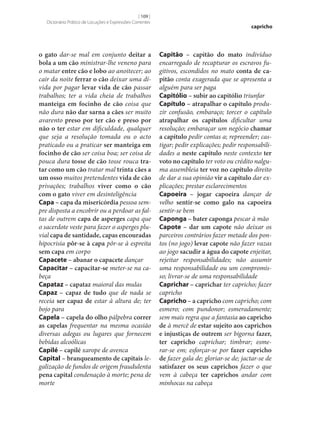 [ 109 ]
Dicionário Prático de Locuções e Expressões Correntes

o gato dar‑se mal em conjunto deitar a
bola a um cão ministrar‑lhe veneno para
o matar entre cão e lobo ao anoitecer; ao
cair da noite ferrar o cão deixar uma dívida por pagar levar vida de cão passar
trabalhos; ter a vida cheia de trabalhos
manteiga em focinho de cão coisa que
não dura não dar sarna a cães ser muito
avarento preso por ter cão e preso por
não o ter estar em dificuldade, qualquer
que seja a resolução tomada ou o acto
praticado ou a praticar ser manteiga em
focinho de cão ser coisa boa; ser coisa de
pouca dura tosse de cão tosse rouca tra‑
tar como um cão tratar mal trinta cães a
um osso muitos pretendentes vida de cão
privações; trabalhos viver como o cão
com o gato viver em desinteligência
Capa – capa da misericórdia pessoa sempre disposta a encobrir ou a perdoar as faltas de outrem capa de asperges capa que
o sacerdote veste para fazer o asperges pluvial capa de santidade, capas encouradas
hipocrisia pôr‑se à capa pôr‑se à espreita
sem capa em corpo
Capacete – abanar o capacete dançar
Capacitar – capacitar‑se meter‑se na cabeça
Capataz – capataz maioral das mulas
Capaz – capaz de tudo que de nada se
receia ser capaz de estar à altura de; ter
bojo para
Capela – capela do olho pálpebra correr
as capelas frequentar na mesma ocasião
diversas adegas ou lugares que fornecem
bebidas alcoólicas
Capilé – capilé xarope de avenca
Capital – branqueamento de capitais legalização de fundos de origem fraudulenta
pena capital condenação à morte; pena de
morte

capricho

Capitão – capitão do mato indivíduo
encarregado de recapturar os escravos fugitivos, escondidos no mato conta de ca‑
pitão conta exagerada que se apresenta a
alguém para ser paga
Capitólio – subir ao capitólio triunfar
Capítulo – atrapalhar o capítulo produzir confusão, embaraço; torcer o capítulo
atrapalhar os capítulos dificultar uma
resolução; embaraçar um negócio chamar
a capítulo pedir contas a; repreender; castigar; pedir explicações; pedir responsabilidades a neste capítulo neste contexto ter
voto no capítulo ter voto ou crédito nalguma assembleia ter voz no capítulo direito
de dar a sua opinião vir a capítulo dar explicações; prestar esclarecimentos
Capoeira – jogar capoeira dançar de
velho sentir‑se como galo na capoeira
sentir‑se bem
Caponga – bater caponga pescar à mão
Capote – dar um capote não deixar os
parceiros contrários fazer metade dos pontos (no jogo) levar capote não fazer vazas
ao jogo sacudir a água do capote enjeitar,
rejeitar responsabilidades; não assumir
uma responsabilidade ou um compromisso; livrar‑se de uma responsabilidade
Caprichar – caprichar ter capricho; fazer
capricho
Capricho – a capricho com capricho; com
esmero; com pundonor; esmeradamente;
sem mais regra que a fantasia ao capricho
de à mercê de estar sujeito aos caprichos
e injustiças de outrem ser bigorna fazer,
ter capricho caprichar; timbrar; esmerar‑se em; esforçar‑se por fazer capricho
de fazer gala de; gloriar‑se de; jactar‑se de
satisfazer os seus caprichos fazer o que
vem à cabeça ter caprichos andar com
minhocas na cabeça

 
