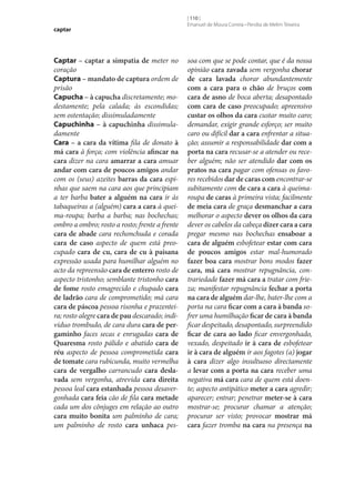 captar

Captar – captar a simpatia de meter no
coração
Captura – mandato de captura ordem de
prisão
Capucha – à capucha discretamente; modestamente; pela calada; às escondidas;
sem ostentação; dissimuladamente
Capuchinha – à capuchinha dissimuladamente
Cara – a cara da vítima fila de donato à
má cara à força; com violência afincar na
cara dizer na cara amarrar a cara amuar
andar com cara de poucos amigos andar
com os (seus) azeites barras da cara espinhas que saem na cara aos que principiam
a ter barba bater a alguém na cara ir às
tabaqueiras a (alguém) cara a cara à queima-roupa; barba a barba; nas bochechas;
ombro a ombro; rosto a rosto; frente a frente
cara de abade cara rechonchuda e corada
cara de caso aspecto de quem está preocupado cara de cu, cara de cu à paisana
expressão usada para humilhar alguém no
acto da repreensão cara de enterro rosto de
aspecto tristonho; semblante tristonho cara
de fome rosto emagrecido e chupado cara
de ladrão cara de comprometido; má cara
cara de páscoa pessoa risonha e prazenteira; rosto alegre cara de pau descarado; indivíduo trombudo, de cara dura cara de per‑
gaminho faces secas e enrugadas cara de
Quaresma rosto pálido e abatido cara de
réu aspecto de pessoa comprometida cara
de tomate cara rubicunda, muito vermelha
cara de vergalho carrancudo cara desla‑
vada sem vergonha, atrevida cara direita
pessoa leal cara estanhada pessoa desavergonhada cara feia cão de fila cara metade
cada um dos cônjuges em relação ao outro
cara muito bonita um palminho de cara;
um palminho de rosto cara unhaca pes-

[ 110 ]
Emanuel de Moura Correia • Persília de Melim Teixeira

soa com que se pode contar, que é da nossa
opinião cara zavada sem vergonha chorar
de cara lavada chorar abundantemente
com a cara para o chão de bruços com
cara de asno de boca aberta; desapontado
com cara de caso preocupado; apreensivo
custar os olhos da cara custar muito caro;
demandar, exigir grande esforço; ser muito
caro ou difícil dar a cara enfrentar a situação; assumir a responsabilidade dar com a
porta na cara recusar‑se a atender ou receber alguém; não ser atendido dar com os
pratos na cara pagar com ofensas os favores recebidos dar de caras com encontrar‑se
subitamente com de cara a cara à queimaroupa de caras à primeira vista; facilmente
de meia cara de graça desmanchar a cara
melhorar o aspecto dever os olhos da cara
dever os cabelos da cabeça dizer cara a cara
pregar mesmo nas bochechas ensaboar a
cara de alguém esbofetear estar com cara
de poucos amigos estar mal-humorado
fazer boa cara mostrar bons modos fazer
cara, má cara mostrar repugnância, contrariedade fazer má cara a tratar com frieza; manifestar repugnância fechar a porta
na cara de alguém dar‑lhe, bater‑lhe com a
porta na cara ficar com a cara à banda sofrer uma humilhação ficar de cara à banda
ficar despeitado, desapontado, surpreendido
ficar de cara ao lado ficar envergonhado,
vexado, despeitado ir à cara de esbofetear
ir à cara de alguém ir aos fagotes (a) jogar
à cara dizer algo insultuoso directamente
a levar com a porta na cara receber uma
negativa má cara cara de quem está doente; aspecto antipático meter a cara agredir;
aparecer; entrar; penetrar meter‑se à cara
mostrar‑se; procurar chamar a atenção;
procurar ser visto; provocar mostrar má
cara fazer tromba na cara na presença na

 