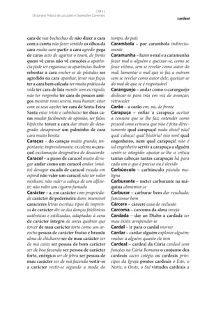 [ 111 ]
Dicionário Prático de Locuções e Expressões Correntes

cara de nas bochechas de não dizer a cara
com a careta não fazer sentido os olhos da
cara muito caro partir a cara agredir pega
de caras acto de agarrar o touro, de frente
quem vê caras não vê corações a aparência pode ser enganosa; as aparências iludem
rebentar a cara encher‑se de pústulas ser
agredido na cara apanhar, levar nas fuças
ter a cara bem calçada ter muita prática da
vida ter cara de lata mentir sem escrúpulo;
não ter vergonha ter cara de poucos ami‑
gos mostrar rosto severo, mau humor; estar
com os seus azeites ter cara de Sexta-Feira
Santa estar triste e cabisbaixo ter duas ca‑
ras mudar facilmente de opinião; ser falso,
hipócrita torcer a cara dar sinais de desagrado; desaprovar um palminho de cara
cara muito bonita
Caraças – do caraças muito grande; importante; impressionante; excelente o cara‑
ças! exclamação designativa de desacordo
Caracol – a passo de caracol muito devagar andar como um caracol andar (muito) devagar escada de caracol escada em
espiral não valer um caracol não ter valor
nenhum; não valer a cabeça de um alfinete; não valer um cigarro fumado
Carácter – a, em carácter com propriedade carácter de pederneira duro; insensível
caracteres letras escritas; tipos de imprensa de carácter diz‑se das danças folclóricas
autênticas e estilizadas, adaptadas à cena
de carácter íntegro de antes quebrar que
torcer de mau carácter torto como um arrocho pessoa de carácter froixo e brando
alma de chicharro ser de mau carácter ser
de má casta ser pessoa de bom carácter
ser de boa fazenda ser pessoa de carácter
forte, enérgico ser de febra ser pessoa de
mau carácter ser de má fazenda vestir‑se
a carácter vestir‑se segundo a moda do

cardeal

tempo, do país
Carambola – por carambola indirectamente
Caramunha – fazer o mal e a caramunha
fazer mal a alguém e queixar‑se, como se
fosse vítima, sem se revelar como autor do
mal; lamentar o mal que se faz a outrem
sem se revelar como autor dele; queixar‑se
do mal de que se é responsável
Caranguejo – andar como o caranguejo
deslocar‑se para trás em vez de avançar;
retroceder
Carão – a carão em, na, de frente
Carapuça – enfiar a carapuça aceitar
a censura que se lhe faz; entender como
pessoal uma censura que não é feita directamente qual carapuça! nada disso! não!
qual cabaça! qual história! isso sim! qual
engenheiro, nem qual carapuça! não é
tal engenheiro servir a carapuça a alguém
sentir‑se atingido; ajustar‑se‑lhe a crítica
tantas cabeças tantas carapuças há para
cada um o que é preciso ou é devido
Carbúnculo – carbúnculo pústula maligna
Carburante – meter carburante na má‑
quina alimentar‑se
Carburar – carburar bem dar resultado;
funcionar bem
Cárcere – cárcere casa de reclusão
Carcoma – carcoma da alma inveja
Cardada – dar ao Diabo a cardada ter
mau êxito; arrepender‑se
Cardal – ir para o cardal morrer
Cardar – cardar alguém explorar alguém;
roubar a alguém quanto ele tem
Cardeal – cardeal da Cúria cardeal com
funções na Cúria Romana o conjunto dos
cardeais sacro colégio os cardeais príncipes da Igreja pontos cardeais o Este, o
Norte, o Oeste, o Sul virtudes cardeais a

 