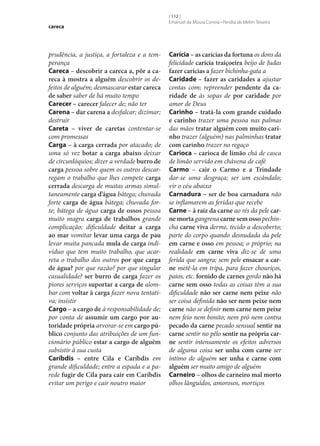 careca

prudência, a justiça, a fortaleza e a temperança
Careca – descobrir a careca a, pôr a ca‑
reca à mostra a alguém descobrir os defeitos de alguém; desmascarar estar careca
de saber saber de há muito tempo
Carecer – carecer falecer de; não ter
Carena – dar carena a desfalcar; dizimar;
destruir
Careta – viver de caretas contentar‑se
com promessas
Carga – à carga cerrada por atacado; de
uma só vez botar a carga abaixo deixar
de circunlóquios; dizer a verdade burro de
carga pessoa sobre quem os outros descarregam o trabalho que lhes compete carga
cerrada descarga de muitas armas simultaneamente carga d’água bátega; chuvada
forte carga de água bátega; chuvada forte; bátega de água carga de ossos pessoa
muito magra carga de trabalhos grande
complicação; dificuldade deitar a carga
ao mar vomitar levar uma carga de pau
levar muita pancada mula de carga indivíduo que tem muito trabalho, que acarreta o trabalho dos outros por que carga
de água? por que razão? por que singular
casualidade? ser burro de carga fazer os
piores serviços suportar a carga de alombar com voltar à carga fazer nova tentativa; insistir
Cargo – a cargo de à responsabilidade de;
por conta de assumir um cargo por au‑
toridade própria arvorar‑se em cargo pú‑
blico conjunto das atribuições de um funcionário público estar a cargo de alguém
subsistir à sua custa
Caríbdis – entre Cila e Caríbdis em
grande dificuldade; entre a espada e a parede fugir de Cila para cair em Caríbdis
evitar um perigo e cair noutro maior

[ 112 ]
Emanuel de Moura Correia • Persília de Melim Teixeira

Carícia – as carícias da fortuna os dons da
felicidade carícia traiçoeira beijo de Judas
fazer carícias a fazer bichinha-gata a
Caridade – fazer as caridades a ajustar
contas com; repreender pendente da ca‑
ridade de às sopas de por caridade por
amor de Deus
Carinho – tratá-la com grande cuidado
e carinho trazer uma pessoa nas palmas
das mãos tratar alguém com muito cari‑
nho trazer (alguém) nas palminhas tratar
com carinho trazer no regaço
Carioca – carioca de limão chá de casca
de limão servido em chávena de café
Carmo – cair o Carmo e a Trindade
dar‑se uma desgraça; ser um escândalo;
vir o céu abaixo
Carnadura – ser de boa carnadura não
se inflamarem as feridas que recebe
Carne – à raiz da carne ao rés da pele car‑
ne morta gangrena carne sem osso pechincha carne viva derme, tecido a descoberto;
parte do corpo quando desnudada da pele
em carne e osso em pessoa; o próprio; na
realidade em carne viva diz‑se de uma
ferida que sangra; sem pele ensacar a car‑
ne metê-la em tripa, para fazer chouriços,
paios, etc. fornido de carnes gordo não há
carne sem osso todas as coisas têm a sua
dificuldade não ser carne nem peixe não
ser coisa definida não ser nem peixe nem
carne não se definir nem carne nem peixe
nem feio nem bonito; nem pró nem contra
pecado da carne pecado sensual sentir na
carne sentir no pêlo sentir na própria car‑
ne sentir intensamente os efeitos adversos
de alguma coisa ser unha com carne ser
íntimo de alguém ser unha e carne com
alguém ser muito amigo de alguém
Carneiro – olhos de carneiro mal morto
olhos lânguidos, amorosos, mortiços

 