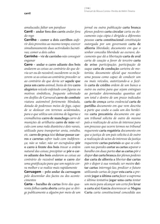 carril

amalucado; faltar um parafuso
Carril – andar fora dos carris andar fora
do rego
Carrilho – comer a dois carrilhos auferir dois proveitos ao mesmo tempo; exercer
simultaneamente duas actividades lucrativas; comer a dois cabos
Carrinho – vir de carrinho não conseguir
enganar
Carro – andar o carro adiante dos bois
andarem as coisas ao contrário do que devia ser ou do razoável; sucederem‑se ou fazerem‑se as coisas ao contrário; proceder‑se
ao contrário do que devia ser aquele que
puxa um carro animal, besta de tiro carro
alegórico veículo enfeitado com figuras ou
motivos simbólicos, frequente sobretudo
em desfiles de Carnaval carro de combate
viatura automóvel fortemente blindada,
dotada de poderosos meios de fogo, capaz
de se deslocar em terrenos acidentados,
para o que utiliza um sistema de lagartas e
cremalheiras carro de manchego carro de
munições de artilharia carro de mão veículo com uma roda dianteira e dois varais,
utilizado para transportar areia, entulho,
etc. carro de praça táxi deixar passar car‑
ros e carretas sofrer tudo com indiferença; não se ralar; não ser escrupuloso pôr
o carro à frente dos bois trocar a ordem
natural das coisas; precipitar‑se pôr o car‑
ro adiante dos bois andarem as coisas ao
contrário do razoável untar o carro dar
uma gratificação para que um negócio corra melhor e se realize mais rapidamente
Carruagem – pelo andar da carruagem
pelo desenrolar dos factos ou dos acontecimentos
Carta – baralho de cartas livro das quarenta folhas carta aberta carta que se dirige publicamente a alguém por meio de um

[ 114 ]
Emanuel de Moura Correia • Persília de Melim Teixeira

jornal ou outra publicação carta branca
plenos poderes carta circular carta ou documento cuja cópia é dirigida a diferentes
pessoas carta constitucional constituição
outorgada por um governante carta de
alforria liberdade; documento em que o
senhor concedia liberdade ao escravo; documento que dá a libertação carta de aval
carta de caução a favor de terceiro carta
de aviso participação; participação de
saque carta de condução carteira de motorista; documento oficial que reconhece
uma pessoa como capaz de conduzir um
ou mais veículos, autorizando-a a fazêlo carta de crédito ordem de um banco a
outro ou outros para que sejam entregues
ao portador determinadas quantias até
um total e dentro de um prazo indicados
carta de crença carta credencial carta de
partilha documento em que vem descrita
a parte que coube a cada um dos herdeiros carta precatória documento em que
um tribunal solicita de outro do mesmo
país a realização de actos de interesse para
um processo que ocorre termos no tribunal
requerente carta rogatória documento em
que a justiça de um país solicita à de outro
a realização de actos do interesse da justiça
requerente cartas parietais as que se colocam nas paredes cortar as cartas separar o
baralho em duas partes dar as cartas pôr e
dispor dar carta branca dar plenos poderes
dar carta de alforria a libertar dar cartas
pôr e dispor à sua vontade; ser mestre dei‑
tar cartas interrogá-las; predizer o futuro
utilizando cartas de jogar esta carta a presente jogar a última carta fazer a suprema
e última tentativa jogar uma carta tentar
um meio para alcançar um certo fim levar
a carta a(o) Garcia desenrascar‑se Magna
Carta carta constitucional concedida aos

 