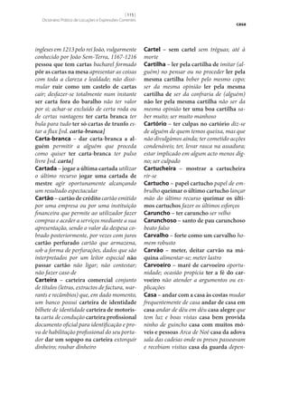 [ 115 ]
Dicionário Prático de Locuções e Expressões Correntes

ingleses em 1213 pelo rei João, vulgarmente
conhecido por João Sem-Terra, 1167-1216
pessoa que tem cartas bacharel formado
pôr as cartas na mesa apresentar as coisas
com toda a clareza e lealdade; não dissimular ruir como um castelo de cartas
cair; desfazer‑se totalmente num instante
ser carta fora do baralho não ter valor
por si; achar‑se excluído de certa roda ou
de certas vantagens ter carta branca ter
bula para tudo ter só cartas de trunfo estar a flux [vd. carta-branca]
Carta-branca – dar carta-branca a al‑
guém permitir a alguém que proceda
como quiser ter carta-branca ter pulso
livre [vd. carta]
Cartada – jogar a última cartada utilizar
o último recurso jogar uma cartada de
mestre agir oportunamente alcançando
um resultado espectacular
Cartão – cartão de crédito cartão emitido
por uma empresa ou por uma instituição
financeira que permite ao utilizador fazer
compras e aceder a serviços mediante a sua
apresentação, sendo o valor da despesa cobrado posteriormente, por vezes com juros
cartão perfurado cartão que armazena,
sob a forma de perfurações, dados que são
interpretados por um leitor especial não
passar cartão não ligar; não contestar;
não fazer caso de
Carteira – carteira comercial conjunto
de títulos (letras, extractos de factura, warrants e recâmbios) que, em dado momento,
um banco possui carteira de identidade
bilhete de identidade carteira de motoris‑
ta carta de condução carteira profissional
documento oficial para identificação e prova de habilitação profissional do seu portador dar um sopapo na carteira extorquir
dinheiro; roubar dinheiro

casa

Cartel – sem cartel sem tréguas; até à
morte
Cartilha – ler pela cartilha de imitar (alguém) no pensar ou no proceder ler pela
mesma cartilha beber pelo mesmo copo;
ser da mesma opinião ler pela mesma
cartilha de ser da confraria de (alguém)
não ler pela mesma cartilha não ser da
mesma opinião ter uma boa cartilha saber muito; ser muito manhoso
Cartório – ter culpas no cartório diz‑se
de alguém de quem temos queixa, mas que
não divulgámos ainda; ter cometido acções
condenáveis; ter, levar rasca na assadura;
estar implicado em algum acto menos digno; ser culpado
Cartucheira – mostrar a cartucheira
rir‑se
Cartucho – papel cartucho papel de embrulho queimar o último cartucho lançar
mão do último recurso queimar os últi‑
mos cartuchos fazer os últimos esforços
Caruncho – ter caruncho ser velho
Carunchoso – santo de pau carunchoso
beato falso
Carvalho – forte como um carvalho homem robusto
Carvão – meter, deitar carvão na má‑
quina alimentar‑se; meter lastro
Carvoeiro – maré de carvoeiro oportunidade; ocasião propícia ter a fé do car‑
voeiro não atender a argumentos ou explicações
Casa – andar com a casa às costas mudar
frequentemente de casa andar de casa em
casa andar de déu em déu casa alegre que
tem luz e boas vistas casa bem provida
ninho de guincho casa com muitos mó‑
veis e pessoas Arca de Noé casa da adova
sala das cadeias onde os presos passeavam
e recebiam visitas casa da guarda depen-

 