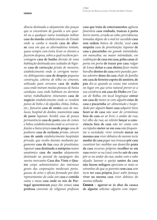 casaca

dência destinada a alojamento das praças
que se encontram de guarda a um quartel ou a qualquer outra instalação militar
casa da moeda estabelecimento do Estado
onde se cunha a moeda casa de alter‑
ne casa em que as alternadeiras tentam,
quase sempre com êxito, levar os clientes a
fazerem despesa, sobre a qual recebem percentagem casa de banho divisão de uma
habitação destinada aos cuidados de higiene casa de correcção prisão de menores;
estabelecimento onde se corrigem menores delinquentes casa de despejo pequena
construção, coberta de telha ou cimento,
utilizada para arrumos casa de malta
casa onde moram muitas pessoas de baixa
condição; casa onde habitam ou dormem
vários trabalhadores itinerantes casa de
negócio estabelecimento onde se vendem
panos de linho e de algodão, chitas, linhas,
etc.; fancaria casa de orates casa de malucos; hospital de doidos; manicómio casa
de passe lupanar; bordel; casa de pouca
permanência casa de pasto casa de comes
e bebes; estabelecimento onde se servem refeições a baixo preço casa de prego casa de
penhores casa de reclusão prisão; cárcere
casa de saúde estabelecimento hospitalar
privado, que recebe doentes mediante pagamento casa de tias casa de prostitutas;
lupanar casa destinada a autópsias teatro
anatómico casa do rancho alojamento
destinado ao pessoal da equipagem dos
navios mercantes Casa dos Vinte e Qua‑
tro corpo administrativo dos interesses
gerais das corporações medievais portuguesas de artes e ofícios formado por dois
representantes de cada um casa e comida
cama e mesa casa onde os reis de Por‑
tugal aposentavam paço dos estaus casa
professa convento de religiosos professos

[ 116 ]
Emanuel de Moura Correia • Persília de Melim Teixeira

casa que trata de enterramentos agência
funerária casa roubada, trancas à porta
burro morto, cevada ao rabo; providências
tomadas depois de o mal ter sucedido casa
sem ordem botica de cheché, xexé casa
suspeita casa de prostituição; lupanar de
casa e pucarinho em grande intimidade;
em mancebia; na maior intimidade; em
coabitação de casa em casa, pelas casas de
porta em porta de trazer por casa vulgar
de Lineu deitar a casa abaixo fazer muito
barulho dentro de casa entre paredes; portas adentro dono da casa chefe de família
em casa de ferreiro espeto de amieiro, de
pau diz‑se quando as coisas não existem
no lugar em que seria natural prever‑se a
sua existência em casa do Diabo em Cascos de Rolha; em local longínquo entrar
em casa de meter‑se com alguém estar de
casa e pucarinha ser alimentado e hospedado por alguém fazer casa adquirir bens
fazer‑se de casa não usar de cerimónias
fora de casa ao ar livre; o andar da rua;
(o) olho da rua; ao relento lançar a cons‑
ciência fora de casa não ter conta com
escrúpulos meter‑se em casa não frequentar a sociedade; viver retirado morar na
mesma casa viver debaixo do mesmo tecto
mudar de casa pegar nas trouxas pôr casa
constituir lar; mobilar um domicílio prata
da casa recursos próprios recolher‑se em
casa meter‑se na (sua) concha sair de casa
pôr‑se no andar da rua; andar com o rabo
alçado; laurear o queijo santos da casa
não fazem milagres apreciam‑se mais os
estranhos do que os parentes sem casa sem
tecto ter casa própria fazer subir fumaça
viver na mesma casa viver debaixo do
mesmo telhado
Casaca – agarrar‑se às abas da casaca
de alguém solicitar alguém com impor-

 
