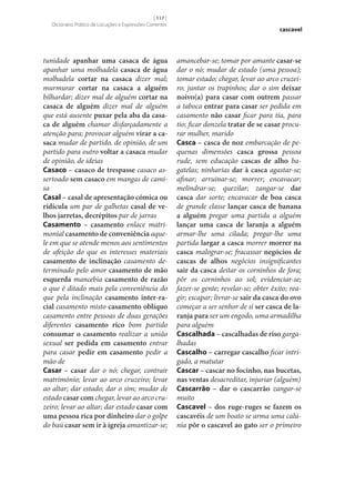 [ 117 ]
Dicionário Prático de Locuções e Expressões Correntes

tunidade apanhar uma casaca de água
apanhar uma molhadela casaca de água
molhadela cortar na casaca dizer mal;
murmurar cortar na casaca a alguém
bilhardar; dizer mal de alguém cortar na
casaca de alguém dizer mal de alguém
que está ausente puxar pela aba da casa‑
ca de alguém chamar disfarçadamente a
atenção para; provocar alguém virar a ca‑
saca mudar de partido, de opinião, de um
partido para outro voltar a casaca mudar
de opinião, de ideias
Casaco – casaco de trespasse casaco assertoado sem casaco em mangas de camisa
Casal – casal de apresentação cómica ou
ridícula um par de galhetas casal de ve‑
lhos jarretas, decrépitos par de jarras
Casamento – casamento enlace matrimonial casamento de conveniência aquele em que se atende menos aos sentimentos
de afeição do que os interesses materiais
casamento de inclinação casamento determinado pelo amor casamento de mão
esquerda mancebia casamento de razão
o que é ditado mais pela conveniência do
que pela inclinação casamento inter-ra‑
cial casamento misto casamento oblíquo
casamento entre pessoas de duas gerações
diferentes casamento rico bom partido
consumar o casamento realizar a união
sexual ser pedida em casamento entrar
para casar pedir em casamento pedir a
mão de
Casar – casar dar o nó; chegar, contrair
matrimónio; levar ao arco cruzeiro; levar
ao altar; dar estado; dar o sim; mudar de
estado casar com chegar, levar ao arco cruzeiro; levar ao altar; dar estado casar com
uma pessoa rica por dinheiro dar o golpe
do baú casar sem ir à igreja amantizar‑se;

cascavel

amancebar‑se; tomar por amante casar‑se
dar o nó; mudar de estado (uma pessoa);
tomar estado; chegar, levar ao arco cruzeiro; juntar os trapinhos; dar o sim deixar
noivo(a) para casar com outrem passar
a taboca entrar para casar ser pedida em
casamento não casar ficar para tia, para
tio; ficar donzela tratar de se casar procurar mulher, marido
Casca – casca de noz embarcação de pequenas dimensões casca grossa pessoa
rude, sem educação cascas de alho bagatelas; ninharias dar à casca agastar‑se;
afinar; arruinar‑se; morrer; encavacar;
melindrar‑se; quezilar; zangar‑se dar
casca dar sorte; encavacar de boa casca
de grande classe lançar casca de banana
a alguém pregar uma partida a alguém
lançar uma casca de laranja a alguém
armar‑lhe uma cilada; pregar‑lhe uma
partida largar a casca morrer morrer na
casca malograr‑se; fracassar negócios de
cascas de alhos negócios insignificantes
sair da casca deitar os corninhos de fora;
pôr os corninhos ao sol; evidenciar‑se;
fazer‑se gente; revelar‑se; obter êxito; reagir; escapar; livrar‑se sair da casca do ovo
começar a ser senhor de si ser casca de la‑
ranja para ser um engodo, uma armadilha
para alguém
Cascalhada – cascalhadas de riso gargalhadas
Cascalho – carregar cascalho ficar intrigado, a matutar
Cascar – cascar no focinho, nas bucetas,
nas ventas desacreditar, injuriar (alguém)
Cascarrão – dar o cascarrão zangar‑se
muito
Cascavel – dos ruge-ruges se fazem os
cascavéis de um boato se arma uma calúnia pôr o cascavel ao gato ser o primeiro

 