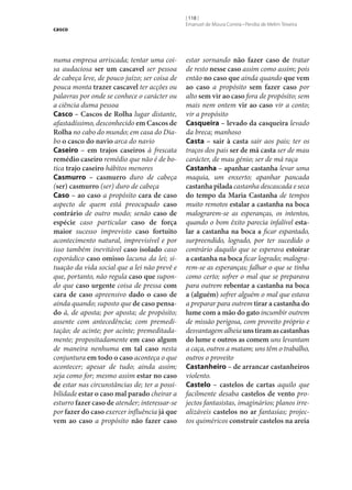 casco

numa empresa arriscada; tentar uma coisa audaciosa ser um cascavel ser pessoa
de cabeça leve, de pouco juízo; ser coisa de
pouca monta trazer cascavel ter acções ou
palavras por onde se conhece o carácter ou
a ciência duma pessoa
Casco – Cascos de Rolha lugar distante,
afastadíssimo, desconhecido em Cascos de
Rolha no cabo do mundo; em casa do Diabo o casco do navio arca do navio
Caseiro – em trajos caseiros à frescata
remédio caseiro remédio que não é de botica trajo caseiro hábitos menores
Casmurro – casmurro duro de cabeça
(ser) casmurro (ser) duro de cabeça
Caso – ao caso a propósito cara de caso
aspecto de quem está preocupado caso
contrário de outro modo; senão caso de
espécie caso particular caso de força
maior sucesso imprevisto caso fortuito
acontecimento natural, imprevisível e por
isso também inevitável caso isolado caso
esporádico caso omisso lacuna da lei; situação da vida social que a lei não prevê e
que, portanto, não regula caso que supondo que caso urgente coisa de pressa com
cara de caso apreensivo dado o caso de
ainda quando; suposto que de caso pensa‑
do à, de aposta; por aposta; de propósito;
assente com antecedência; com premeditação; de acinte; por acinte; premeditadamente; propositadamente em caso algum
de maneira nenhuma em tal caso nesta
conjuntura em todo o caso aconteça o que
acontecer; apesar de tudo; ainda assim;
seja como for; mesmo assim estar no caso
de estar nas circunstâncias de; ter a possibilidade estar o caso mal parado cheirar a
esturro fazer caso de atender; interessar‑se
por fazer do caso exercer influência já que
vem ao caso a propósito não fazer caso

[ 118 ]
Emanuel de Moura Correia • Persília de Melim Teixeira

estar sornando não fazer caso de tratar
de resto nesse caso assim como assim; pois
então no caso que ainda quando que vem
ao caso a propósito sem fazer caso por
alto sem vir ao caso fora de propósito; sem
mais nem ontem vir ao caso vir a conto;
vir a propósito
Casqueira – levado da casqueira levado
da breca; manhoso
Casta – sair à casta sair aos pais; ter os
traços dos pais ser de má casta ser de mau
carácter, de mau génio; ser de má raça
Castanha – apanhar castanha levar uma
maquia, um enxerto; apanhar pancada
castanha pilada castanha descascada e seca
do tempo da Maria Castanha de tempos
muito remotos estalar a castanha na boca
malograrem‑se as esperanças, os intentos,
quando o bom êxito parecia infalível esta‑
lar a castanha na boca a ficar espantado,
surpreendido, logrado, por ter sucedido o
contrário daquilo que se esperava estoirar
a castanha na boca ficar logrado; malograrem‑se as esperanças; falhar o que se tinha
como certo; sofrer o mal que se preparava
para outrem rebentar a castanha na boca
a (alguém) sofrer alguém o mal que estava
a preparar para outrem tirar a castanha do
lume com a mão do gato incumbir outrem
de missão perigosa, com proveito próprio e
desvantagem alheia uns tiram as castanhas
do lume e outros as comem uns levantam
a caça, outros a matam; uns têm o trabalho,
outros o proveito
Castanheiro – de arrancar castanheiros
violento.
Castelo – castelos de cartas aquilo que
facilmente desaba castelos de vento projectos fantasistas, imaginários; planos irrealizáveis castelos no ar fantasias; projectos quiméricos construir castelos na areia

 