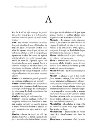 [ 11 ]
Dicionário Prático de Locuções e Expressões Correntes

A
A – de A a Z de alfa a ómega; do princípio ao fim provar por a + b demonstrar
matematicamente; provar de modo incontestável
Aba – aba corrida varanda ou sacada ao
longo da cimalha de um edifício abas do
telhado águas do telhado acolher‑se às
abas de alguém tomá-lo por patrono ou
defensor; refugiar‑se sob a sua protecção
agarrar‑se às abas da casaca de alguém
solicitar alguém com importunidade agar‑
rar‑se às abas de (alguém) seguir com
insistência chegar‑se às abas de buscar o
amparo, o abrigo de nas abas de nas proximidades, imediações, redondezas de pu‑
xar pela aba da casaca de alguém chamar
disfarçadamente a atenção para; provocar
alguém
Abada – às abadas em grande quantidade ponta de abada corno (do animal)
Abade – cara de abade cara rechonchuda
e corada ficar como um abade ficar com o
estômago satisfeito jogo do abade jogo de
prendas mesa de abade mesa lauta vida
de abade vida regalada
Abafar – abafar pôr pedra em cima
Abaixar – abaixar a cabeça obedecer; ter
vergonha; submeter‑se; humilhar‑se abai‑
xar a crista submeter‑se; desistir abaixar
a proa a humilhar abaixar as orelhas receber uma ordem ou repreensão sem replicar
Abaixo – abaixo de depois de; sob cair
abaixo despenhar‑se deitar a casa abaixo
fazer muito barulho deitar abaixo arrasar;

deitar por terra ir abaixo cair ir por água
abaixo frustrar‑se malhar abaixo cair;
despenhar‑se vir abaixo cair; desabar
Abalada – de abalada muito depressa;
prestes a partir estar de abalada estar de
viagem, de saída, de partida, prestes a ir‑se
embora ir de abalada ir a toda a pressa,
sem perda de tempo vir de abalada chegar
apressadamente; demorar‑se pouco
Abalar – abalar dar de si; fazer abalo; fazer víspere; virar de querena
Abalo – abalo de terra tremor de terra;
terramoto abalo telúrico sismo; tremor
de terra fazer abalo abalar sentir grande
abalo cair o coração aos pés a
Abana‑moscas – de abana‑moscas fácil
de fazer; leve
Abanar – a abanar a dar a dar; muito
fraco abanar a cabeça fazer sinal de sim
ou não abanar as orelhas aceder; não consentir; recusar; não querer; duvidar do que
se ouve abanar com o chapéu agitar o ar
abanar moscas mandriar abanar o capa‑
cete, o esqueleto dançar andar a abanar
estar muito fraco; não ter dinheiro andar
de mãos a abanar andar de mãos espanadas de mãos a abanar de mãos a dar; a
dar; sem dinheiro; sem nada
Abandalhar – abandalhar a pena pô-la
ao serviço de quem mais paga abanda‑
lhar‑se dar em droga
Abandonado – abandonado de banda
estar, ficar abandonado estar, ficar às
moscas
Abandonar – abandonar abrir (a) mão

 