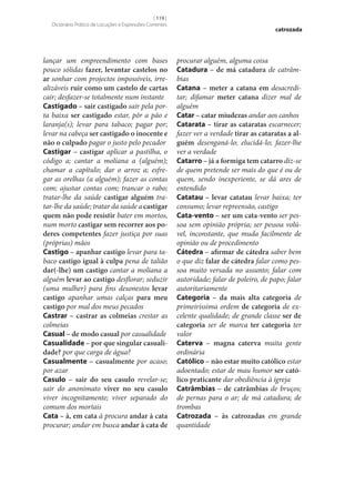 [ 119 ]
Dicionário Prático de Locuções e Expressões Correntes

lançar um empreendimento com bases
pouco sólidas fazer, levantar castelos no
ar sonhar com projectos impossíveis, irrealizáveis ruir como um castelo de cartas
cair; desfazer‑se totalmente num instante
Castigado – sair castigado sair pela porta baixa ser castigado estar, pôr a pão e
laranja(s); levar para tabaco; pagar por;
levar na cabeça ser castigado o inocente e
não o culpado pagar o justo pelo pecador
Castigar – castigar aplicar a pastilha, o
código a; cantar a moliana a (alguém);
chamar a capítulo; dar o arroz a; esfregar as orelhas (a alguém); fazer as contas
com; ajustar contas com; trancar o rabo;
tratar‑lhe da saúde castigar alguém tratar‑lhe da saúde; tratar da saúde a castigar
quem não pode resistir bater em mortos,
num morto castigar sem recorrer aos po‑
deres competentes fazer justiça por suas
(próprias) mãos
Castigo – apanhar castigo levar para tabaco castigo igual à culpa pena de talião
dar(‑lhe) um castigo cantar a moliana a
alguém levar ao castigo desflorar; seduzir
(uma mulher) para fins desonestos levar
castigo apanhar umas calças para meu
castigo por mal dos meus pecados
Castrar – castrar as colmeias crestar as
colmeias
Casual – de modo casual por casualidade
Casualidade – por que singular casuali‑
dade? por que carga de água?
Casualmente – casualmente por acaso;
por azar
Casulo – sair do seu casulo revelar‑se;
sair do anonimato viver no seu casulo
viver incognitamente; viver separado do
comum dos mortais
Cata – à, em cata à procura andar à cata
procurar; andar em busca andar à cata de

catrozada

procurar alguém, alguma coisa
Catadura – de má catadura de catrâmbias
Catana – meter a catana em desacreditar; difamar meter catana dizer mal de
alguém
Catar – catar miudezas andar aos canhos
Catarata – tirar as cataratas escarnecer;
fazer ver a verdade tirar as cataratas a al‑
guém desenganá-lo; elucidá-lo; fazer‑lhe
ver a verdade
Catarro – já a formiga tem catarro diz‑se
de quem pretende ser mais do que é ou de
quem, sendo inexperiente, se dá ares de
entendido
Catatau – levar catatau levar baixa; ter
consumo; levar repreensão, castigo
Cata-vento – ser um cata-vento ser pessoa sem opinião própria; ser pessoa volúvel, inconstante, que muda facilmente de
opinião ou de procedimento
Cátedra – afirmar de cátedra saber bem
o que diz falar de cátedra falar como pessoa muito versada no assunto; falar com
autoridade; falar de poleiro, de papo; falar
autoritariamente
Categoria – da mais alta categoria de
primeiríssima ordem de categoria de excelente qualidade; de grande classe ser de
categoria ser de marca ter categoria ter
valor
Caterva – magna caterva muita gente
ordinária
Católico – não estar muito católico estar
adoentado; estar de mau humor ser cató‑
lico praticante dar obediência à igreja
Catrâmbias – de catrâmbias de bruços;
de pernas para o ar; de má catadura; de
trombas
Catrozada – às catrozadas em grande
quantidade

 