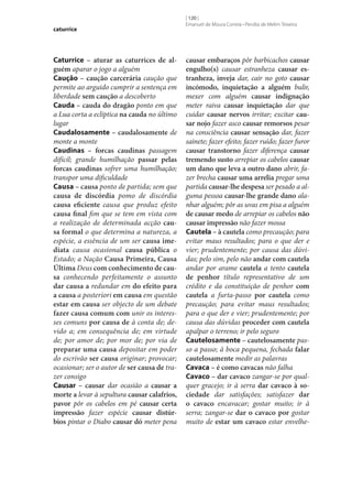 caturrice

Caturrice – aturar as caturrices de al‑
guém aparar o jogo a alguém
Caução – caução carcerária caução que
permite ao arguido cumprir a sentença em
liberdade sem caução a descoberto
Cauda – cauda do dragão ponto em que
a Lua corta a eclíptica na cauda no último
lugar
Caudalosamente – caudalosamente de
monte a monte
Caudinas – forcas caudinas passagem
difícil; grande humilhação passar pelas
forcas caudinas sofrer uma humilhação;
transpor uma dificuldade
Causa – causa ponto de partida; sem que
causa de discórdia pomo de discórdia
causa eficiente causa que produz efeito
causa final fim que se tem em vista com
a realização de determinada acção cau‑
sa formal o que determina a natureza, a
espécie, a essência de um ser causa ime‑
diata causa ocasional causa pública o
Estado; a Nação Causa Primeira, Causa
Última Deus com conhecimento de cau‑
sa conhecendo perfeitamente o assunto
dar causa a redundar em do efeito para
a causa a posteriori em causa em questão
estar em causa ser objecto de um debate
fazer causa comum com unir os interesses comuns por causa de à conta de; devido a; em consequência de; em virtude
de; por amor de; por mor de; por via de
preparar uma causa depositar em poder
do escrivão ser causa originar; provocar;
ocasionar; ser o autor de ser causa de trazer consigo
Causar – causar dar ocasião a causar a
morte a levar à sepultura causar calafrios,
pavor pôr os cabelos em pé causar certa
impressão fazer espécie causar distúr‑
bios pintar o Diabo causar dó meter pena

[ 120 ]
Emanuel de Moura Correia • Persília de Melim Teixeira

causar embaraços pôr barbicachos causar
engulho(s) causar estranheza causar es‑
tranheza, inveja dar, cair no goto causar
incómodo, inquietação a alguém bulir,
mexer com alguém causar indignação
meter raiva causar inquietação dar que
cuidar causar nervos irritar; excitar cau‑
sar nojo fazer asco causar remorsos pesar
na consciência causar sensação dar, fazer
sainete; fazer efeito; fazer ruído; fazer furor
causar transtorno fazer diferença causar
tremendo susto arrepiar os cabelos causar
um dano que leva a outro dano abrir, fazer brecha causar uma arrelia pregar uma
partida causar‑lhe despesa ser pesado a alguma pessoa causar‑lhe grande dano alanhar alguém; pôr as uvas em pisa a alguém
de causar medo de arrepiar os cabelos não
causar impressão não fazer mossa
Cautela – à cautela como precaução; para
evitar maus resultados; para o que der e
vier; prudentemente; por causa das dúvidas; pelo sim, pelo não andar com cautela
andar por arame cautela a tento cautela
de penhor título representativo de um
crédito e da constituição de penhor com
cautela a furta-passo por cautela como
precaução; para evitar maus resultados;
para o que der e vier; prudentemente; por
causa das dúvidas proceder com cautela
apalpar o terreno; ir pelo seguro
Cautelosamente – cautelosamente passo a passo; à boca pequena, fechada falar
cautelosamente medir as palavras
Cavaca – é como cavacas não falha
Cavaco – dar cavaco zangar‑se por qualquer gracejo; ir à serra dar cavaco à so‑
ciedade dar satisfações; satisfazer dar
o cavaco encavacar; gostar muito; ir à
serra; zangar‑se dar o cavaco por gostar
muito de estar um cavaco estar envelhe-

 