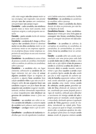 [ 121 ]
Dicionário Prático de Locuções e Expressões Correntes

cido; estar magro não dar cavaco meter‑se
nas encóspias; não responder; não prestar
atenção sem dar cavaco sem comunicar;
sem participar um cavaco magro
Cavadela – cada cavadela, sua minhoca
quanto mais se mexe num assunto, mais
surpresas surgem; a cada pergunta sua asneira
Cavado – parte cavada trecho de música
para cada executante
Cavalaria – cavalaria de S. Jorge as libras
inglesas dar cavalaria deixar‑se dominar
meter‑se em altas cavalarias meter‑se em
aventuras; meter‑se em empresas superiores às próprias forças; tentar empresas superiores às suas forças ou aos seus recursos
intelectuais
Cavaleiras – às cavaleiras às costas; à laia
de pessoa a cavalo; às cavalitas; (montado)
sobre os ombros; às cabritas; às cavalinhas;
sobre o pescoço
Cavaleiro – a cavaleiro alto; em lugar
eminente; sobranceiro a cavaleiro de em
lugar eminente (a); por cima de armar
alguém cavaleiro impor as insígnias de
cavaleiro a alguém bom cavaleiro bom
calção cavaleiro vilão o que não era de linhagem nobre de um arqueiro fazer um
cavaleiro exagerar um facto fazer de um
arqueiro um cavaleiro exagerar manifestamente; atribuir demasiada importância
a coisas insignificantes não obedecer ao
governo do cavaleiro tomar o freio nos
dentes
Cavalete – ao cavalete uns sobre os outros cavalete do telhado a cumeeira nariz
de cavalete nariz adunco; nariz arqueado
Cavalgar – cavalgar meter o pé no estribo
Cavalheiro – cavalheiro de indústria indivíduo que vive de expedientes (condená-

cavalo

veis); ladrão astucioso; embusteiro; burlão
Cavalinhas – às cavalinhas às cavaleiras;
às cavalitas; sobre o pescoço
Cavalinho – tirar o cavalinho da chuva
desistir de ideia ou pretensão, por não haver hipótese de êxito
Cavalinhos-fuscos – fazer cavalinhosfuscos fazer trinta por uma linha para se
conseguir isto foram cavalinhos-fuscos
para se conseguir isto foram mil dificuldades
Cavalitas – às cavalitas às cabritas; às
carrapitas; às cavaleiras; às cavalinhas; às
carranchas; às carranchinhas; às carrancholas levar às cavalitas levar às carranchas
Cavalo – a cavalo sobre um cavalo; escarranchado com uma perna para cada lado
a cavalo dado não se olha o dente a coisa
dada não se põe defeito à laia de pessoa a
cavalo às cavaleiras a unhas de cavalo velozmente abrir o cavalo mandar outrem
retirar o que disse caçador a cavalo corpo
de cavalaria ligeira cavalo da sela cavalo
que fica à mão esquerda do cocheiro ca‑
valo de batalha argumento valioso e habitual; cavalo adestrado à guerra cavalo de
cem moedas coisa muito vistosa cavalo
de cobrição, cavalo pastor garanhão ca‑
valo de frisa obstáculo de natureza militar, constituído por arame farpado preso a
vigas de madeira, utilizado para dificultar
o movimento do inimigo cavalo de sela o
próprio para ser montado; cavalo elegante
e musculado, destinado apenas à equitação
cavalo de Tróia gigantesco cavalo de madeira, introduzido na cidade pelos Troianos, e graças ao qual os Gregos, escondidos
dentro dele, se puderam apoderar da cidade; qualquer ponto fraco ou traição cavalo
mosca cavalo de pequena estatura cavalo

 