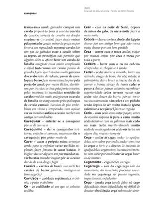 cavaquear

tranca-ruas cavalo guinador compor um
cavalo prepará-lo para a corrida corrida
de cavalos carreira de cavalos ao desafio
empinar‑se (o cavalo) fazer chaça entrar
pela porta do cavalo entrar de graça ou por
favor a um espectáculo esporear cavalo dar
um par de gaitadas estar a cavalo sobre
as regras, os princípios não permitir que
alguém deles se afaste fazer um cavalo de
batalha imaginar coisa muito complicada
e difícil forte como um cavalo pessoa de
grandes forças que trabalha muito governo
do cavalo mãos de rédea ir, passar de cava‑
lo para burro ficar numa situação pior pela
porta do cavalo por meios ilícitos, duvidosos; por trás da cortina; pela porta traseira;
pelas traseiras; às escondidas remédio de
cavalo remédio muito enérgico ser o cavalo
de batalha ser o argumento principal sopas
de cavalo cansado bocados de pão embebidos em vinho e temperados com açúcar
ver os meninos órfãos a cavalo receber um
castigo extraordinário
Cavaquear – entreter‑se a cavaquear
pôr‑se de conversa
Cavaquinho – dar o cavaquinho irritar‑se; enfadar‑se; amuar; encavacar dar o
cavaquinho por gostar muito de
Cavar – cavar a própria ruína arranjar
corda para se enforcar cavar no filão explorar; fazer fortuna ir cavar batatas ir
bugiar; deixar alguém em paz mandar ca‑
var batatas mandar bugiar pôr‑se a cavar
dar às de vila-diogo; fugir
Caveira – caveira de burro má sorte ter
caveira de burro gorar‑se; malograr‑se
(um negócio)
Cavidade – cavidade esplâncnica o crânio, o peito, o abdome
Cê – cê cedilhado cê em que se colocou
cedilha

[ 122 ]
Emanuel de Moura Correia • Persília de Melim Teixeira

Cear – cear na noite de Natal, depois
da missa do galo, da meia-noite fazer a
meia-noite
Cebola – chorar pelas cebolas do Egipto
chorar por um antigo bem que não torna
mais; chorar por um bem perdido
Ceca – correr ceca e meca andar, viajar
por muitas terras por ceca e meca por
toda a parte
Cedeiro – bater com o cu no cedeiro
arrepender‑se; chegar‑se à razão
Ceder – ceder arrear a mochila; bater em
retirada; chegar às boas; dar a(s) mão(s) à
palmatória; dar o braço a torcer; dar de si;
curvar a fronte; descer da burra ceder o
passo a deixar passar adiante; reconhecer
superioridade ceder terreno recuar não
ceder não descer da burra; pôr‑se, ter‑se
nas suas tamancas não ceder a um pedido
senão depois de ser muito instado (para
valorizar a seu favor) fazer‑se rogado
Cedo – com cedo com antecipação; antes
da ocasião suposta ir para a cama muito
cedo deitar‑se com as galinhas mais cedo
ou mais tarde inevitavelmente muito
cedo de madrugada ou cedo ou tarde em
algum dia; necessariamente
Cega – andar às cegas andar às apalpadelas, sem saber por onde; andar sem tino
às cegas a torto e a direito; às escuras; às
apalpadelas; cegamente; inconscientemente; sem saber por onde bater às cegas bater
às desmortes
Cegamente – cegamente às cegas
Cegarrega – sair da cegarrega sair da
monotonia, do ramerrão; procurar variedade ser cegarrega ser pessoa tagarela,
impertinente, enfadonha
Cego – janela cega janela falsa nó cego
dificuldade séria; dificuldade; nó difícil de
desatar obediência cega submissão abso-

 