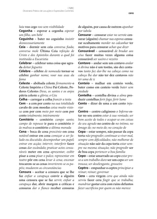 [ 123 ]
Dicionário Prático de Locuções e Expressões Correntes

luta voo cego voo sem visibilidade
Cegonha – esperar a cegonha esperar
um filho, um bebé
Ceguinho – bater no ceguinho insistir
desnecessariamente
Ceia – dormir sem ceia conversa fiada;
conversa mole Última Ceia refeição de
Cristo e dos Apóstolos durante a qual foi
instituída a Eucaristia
Celebrar – celebrar uma coisa que agra‑
da deitar foguetes
Célebre – célebre de nomeada tornar‑se
célebre ganhar nome; voar nas asas da
fama
Celeste – abóbada celeste firmamento o
Celeste Império a China Pai Celeste, Po‑
deres Celestes Deus, os santos e os anjos
pátria celeste a glória; o Céu
Celha – carregar a celha franzir a testa
Cem – a cem por cento na sua totalidade
cavalo de cem moedas coisa muito vistosa cem por cem meio por meio cem por
cento totalmente; inteiramente
Cemitério – cemitério campo santo;
campo de repouso ir para o cemitério ir
às malvas o cemitério a última morada
Cena – boca de cena proscénio em cena
notável entrar em cena começar a ser falado ou discutido; desempenhar um papel;
entrar em acção; intervir; interferir fazer
cenas dar escândalo; praticar actos censuráveis meter em cena apresentar; exibir
pisar a cena pisar o palco; representar em
teatro pôr em cena levar à cena; encenar
trocarem‑se as cenas inverterem‑se os papéis; mudarem as circunstâncias
Censura – aceitar a censura que se lhe
faz enfiar a carapuça convir a alguém
uma censura que se faz servir, enfiar a
carapuça dar, abrir margem a críticas e
censuras dar o flanco receber censuras

cera

de alguém, por causa de outrem apanhar
por tabela
Censurar – censurar estar no serrote cen‑
surar (alguém) chamar nas esporas censu‑
rar ocultamente morder no calcanhar ter
motivos para censurar achar que dizer
Censurável – censurável de bradar aos
céus fazer muitas vezes alguma coisa
censurável ser useiro e vezeiro
Centavo – andar sem um centavo andar
à divina não é um tostão, são dez centa‑
vos tanto faz dar‑lhe na cabeça como na
cabeça lhe dar não ter dez centavos não
ter uma de x
Centeio – malhar em centeio verde,
bater como em centeio verde bater sem
piedade
Centelha – centelha divina a alma pro‑
duzir centelhas ferir fogo; ferir lume
Cento – dizer de uma a um cento injuriar
Centro – centro caliginoso o Inferno es‑
tar no seu centro estar à sua vontade; ser
bem aceite de todos e ocupar‑se em coisas
do seu agrado no centro de no íntimo, no
âmago de; no meio de; no coração de
Cepa – estar sempre, não passar da cepa
torta não progredir; continuar a viver mal,
sempre com dificuldades; não melhorar de
situação não sair da cepa torta estar sempre na mesma situação; não progredir ser
de boa cepa pertencer a boa família
Cepo – estar amarrado ao cepo estar preso a um trabalho duro ser um cepo ser um
trouxa; ser deselengante, grosseiro
Ceptro – empunhar o ceptro principiar a
reinar; reinar; governar
Cera – cera virgem cera que ainda não
serviu fazer cera fingir que se trabalha;
mandriar gastar cera com ruins defuntos
fazer sacrifícios por quem os não merece

 