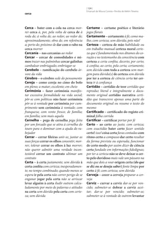 cerca

Cerca – bater com a cola na cerca morrer cerca à, por, pela volta de cerca de à
roda de; à volta de; ao redor; ao redor de;
aproximadamente; obra de; em referência
a; perto de; próximo de dar com o rabo na
cerca morrer
Cercania – nas cercanias ao redor
Cercar – cercar de comodidades e mi‑
mos trazer nas palminhas cercar galinhas
cambalear embriagado; embriagar‑se
Cerebelo – ramificação do cerebelo árvore da vida
Cérebro – o cérebro sede do pensamento
Cereja – como cereja no cimo do bolo
em pleno; a matar; excelente; em cheio
Cerimónia – fazer cerimónia manifestar excessiva formalidade na vida social;
pôr‑se com políticas não fazer cerimónia
pôr‑se à vontade por cerimónia por cumprimento sem cerimónia à vontade; com
franqueza; com vento fresco; de família;
em família; sem mais aquela
Cernelha – pega de cernelha pega feita
por um forcado que se atira à cernelha do
touro para o dominar com a ajuda do rabejador
Cerrar – cerrar fileiras unir‑se; juntar as
suas forças cerrar os olhos consentir; morrer; tolerar cerrar os olhos à luz morrer;
não querer admitir uma verdade incontestável cerrar um contrato ultimar um
contrato
Certa – à certa justamente; sem dúvida à
certa confita com certeza; inesperadamente; no tempo combinado; quando menos se
espera ir pela certa não correr perigo de se
enganar jogar pela certa não se arriscar
levar alguém à certa iludir outrem calculadamente por meio de palavras e atitudes
na certa sem dúvida pela certa com certeza; sem dúvida

[ 124 ]
Emanuel de Moura Correia • Persília de Melim Teixeira

Certame – certame poético e literário
jogos florais
Certamente – certamente à fé; como malho; com certeza; sem dúvida; pois não!
Certeza – certeza de mão habilidade ou
em trabalho manual certeza moral certeza que é fundamentada nos ditames do coração e no testemunho da consciência com
certeza a certa confita; decerto; por certo;
à confita; ao certo; pela certa; certamente;
sem dúvida com toda a certeza sem margem para dúvida(s) de certeza sem dúvida
por ter a certeza de ciência certa ter cer‑
teza ir à confiança
Certidão – certidão de teor certidão que
reproduz literal e integralmente o documento original certidão narrativa certidão que transcreve apenas uma parte do
documento original ou resume o texto do
mesmo
Certificado – certificado do registo cri‑
minal folha corrida
Certificar – certificar portar por fé
Certo – ao certo ao justo; com certeza;
com exactidão bater certo fazer sentido
certo! isso! coisa certa favas contadas com
ritmo certo a compasso dar certo resultar
da forma prevista ou esperada; funcionar
de certo modo por assim dizer de ciência
certa fundado em informações fidedignas;
por ter a certeza não se deve deixar o cer‑
to pelo duvidoso mais vale um pássaro na
mão que dois a voar origem certa (do que
se diz ou se deseja saber) fonte limpa por
certo à fé; com certeza; sem dúvida
Cerveja – cozer a cerveja preparar a cerveja
Cerviz – curvar a cerviz dar‑se por vencido; submeter‑se dobrar a cerviz aceitar; dar‑se por vencido; submeter‑se;
submeter‑se à vontade de outrem levantar

 