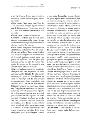 [ 125 ]
Dicionário Prático de Locuções e Expressões Correntes

a cerviz livrar‑se de um jugo; revoltar‑se
sacudir a cerviz revoltar‑se para obter a
liberdade
César – dar a César o que é de César dar
o seu a seu dono; entregar a quem pertence
era de César era que começou no ano 38
a.C. ou César ou João-Fernandes ou tudo
ou nada
Cessar – sem cessar continuamente
Cesteiro – cesteiro que faz um cesto
faz um cento, caso tenha verga e tempo
quem uma vez delinquiu é capaz de reincidir, se o ensejo se lhe oferecer
Cesta – cesta rota pessoa inconfidente to‑
alha fora da cesta camisa fora das calças
Cesto – até ao lavar dos cestos é vindima
não se deve desesperar do resultado antes
do termo de qualquer negócio cesto roto
pessoa inconfidente cesto da gávea plataforma assente no alto do mastro para
apoio das enxárcias dos mastaréus não
cair em cesto roto não esquecer
Céu – a céu aberto ao ar livre; no exterior
abraçar o céu com as pernas ter ambições desmedidas bênção do Céu acontecimento feliz; graça de Deus bradar aos
céus ser injustiça cair do céu aparecer
inesperadamente; ficar estupefacto; não
entender nada cair do céu aos trambo‑
lhões ocorrer de forma inesperada cair do
céu frangainhos assados lucrar sem trabalho céu abóbada celeste; reino espiritual; o Deus das alturas céu aberto grande
felicidade céu-da-boca o palato céu velho
nesga do céu depois de chover de bradar
aos céus censurável; chocante; escandaloso do céu de cima do céu abaixo na terra;
neste mundo; de telhas abaixo entre o céu
e a Terra no ar estar no sétimo céu estar
muito contente ou satisfeito ferir o céu
com gritos gritar muito fogo do céu raio

céu-da-boca

ir para o céu dos pardais ir para o bucho
dos gatos ir para o céu vestido e calçado
ter merecimentos para entrar no céu directamente; ser pessoa de muita candura e
virtude juntar o céu e a terra fazer coisas
que parecem impossíveis mexer, mover,
remover, revolver céu(s) e terra empregar todos os meios ou esforços; recorrer
a tudo; não deixar pedra por mover não
cair do céu não se conseguir sem esforço
ou trabalho no alto dos céus acima das
coisas terrenas; de telhas acima o Céu a
morada eterna; mansão dos justos; trono
do Altíssimo; pátria celeste, celestial Pai
do Céu Deus prometer o céu e a terra
comprometer‑se a conseguir coisas impossíveis querer abarcar o céu com as mãos
querer fazer ou obter muito mais do que o
que é possível querer abranger o céu com
as mãos tentar o impossível querer cobrir
o céu com uma joeira mentir descaradamente; querer ocultar uma coisa que todos
vêem Reino dos Céus o Paraíso revolver
céu(s) e terra empregar todos os meios ou
esforços; recorrer a tudo; não deixar pedra
por mover; meter agulhas por alfinetes ser
crime que brada ao céu ser uma grande
injustiça ser um céu aberto ser um lugar
muito aprazível e cheio de alegria; ser uma
felicidade, uma ventura muito grande ter o
céu na terra ter as maiores venturas; viver
feliz vir do céu chegar inesperadamente
uma ventura; vir em boa ocasião vir o céu
abaixo cair o Carmo e a Trindade viver
no céu viver feliz, sem arrelias, harmoniosamente vozes de burro não chegam
ao céu não se faz caso de vozes asnáticas;
palavras ocas não merecem atenção
Céu-da-boca – arrefecer‑lhe o céu-da-boca morrer esfriar o céu-da-boca morrer; matar

 