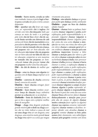 cevada

Cevada – burro morto, cevada ao rabo
casa roubada, trancas à porta fugir o bur‑
ro para a cevada dar para o torto; asnear;
disparatar
Chá – apanhar um chá levar um raspanete; ser repreendido chá à inglesa chá
servido com leite chá-dançante baile que
começa ao meio da tarde e se prolonga
pela noite chá de bico clister chá de cas‑
ca de limão servido em chávena de café
carioca de limão chá de marmeleiro sova;
pancadaria chá de parreira vinho dar chá
desfrutar não ter tomado chá em criança,
em pequeno não ser bem-educado; não
ter educação não tomar chá em pequeno
não ser bem-educado ter falta de chá não
ter educação; comportar‑se sem maneiras
ter tomado chá em pequeno ser bem-educado tomar chá gracejar tomar chá
em pequeno receber uma boa educação
Chã – da chã de dentro do melhor que
há
Chaça – estar às chaças com alguém ter
questão com ele fazer chaça empinar‑se (o
cavalo)
Chacha – conversa de chacha conversa
banal; conversa de ocasião
Chacina – fazer chacina estragar; fazer
em postas; matar
Chacota – fazer chacota zombar; escarnecer louça de chacota louça ordinária
prestar‑se a chacota dar‑se ao desfrute
Chafurdo – fonte de chafurdo fonte em
que se tira a água com a própria vasilha;
fonte de mergulho
Chaga – chaga viva desgosto profundo;
grande miséria pôr o dedo na chaga acertar; dar no vinte; indicar a causa do mal
ser uma chaga viva ser um desgosto, uma
desgraça, uma miséria muito grande tocar
na chaga viva referir‑se a coisa que magoa

[ 126 ]
Emanuel de Moura Correia • Persília de Melim Teixeira

vivamente uma pessoa
Chalaça – não admitir chalaça ser grosso
para palito por chalaça zomba zombando
Chaleira – pegar no bico da chaleira
adular; bajular
Chamar – chamar bater as palmas; bater
à porta chamar (alguém) à pedra pedir
explicações; pedir responsabilidades a; repreender (alguém) chamar (alguém) à
responsabilidade chamar (alguém) para
dar conta dos seus actos chamar a aten‑
ção dar na vista, nas vistas; dar relevo; pôr
em relevo chamar a atenção geral pôr‑se
em evidência chamar a atenção para um
problema imprevisto levantar a lebre
chamar a atenção para dar relevo a; pôr
em relevo chamar a atenção sobre si estar
na berlinda chamar à baila citar; provocar
chamar à balha provocar chamar à barra
chamar a contas, a explicações chamar a
capítulo pedir contas a; pedir explicações;
pedir responsabilidades a; repreender; castigar chamar a contas pedir explicações;
pedir responsabilidades a chamar a juízo
meter em processo chamar à porta estar,
bater à porta, às portas chamar à razão
convencer chamar a terreiro desafiar; provocar chamar (alguém) a campo desafiar
chamar alguém à pedra repreender alguém chamar alguém à responsabilida‑
de chamá-lo para dar conta dos seus actos
chamar Deus a Si morrer; falecer chamar
disfarçadamente a atenção para puxar
pela aba da casaca de alguém chamar
muito a atenção fazer espécie (a alguém)
chamar nas esporas censurar, repreender
(alguém) chamar nomes a alcunhar; injuriar; ofender com alcunhas chamar o
gregório vomitar chamar os bois pelos
nomes falar claramente, sem subterfúgios
chamar pelo gregório vomitar com ânsia

 
